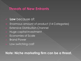    Low because of:
 Enormous amount of product (14 Categories)
   Extensive Distribution Channel
   Huge capital Investment
   Economies of Scale
   Brand Power
   Low switching cost


Note: Niche marketing firm can be a threat.
 