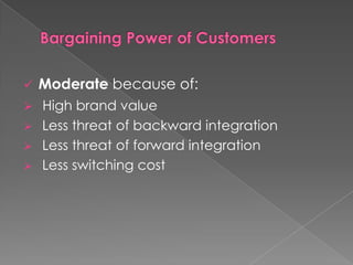   Moderate because of:
 High brand value
 Less threat of backward integration
 Less threat of forward integration
 Less switching cost
 
