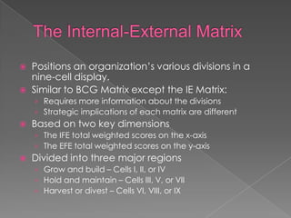    Positions an organization’s various divisions in a
    nine-cell display.
   Similar to BCG Matrix except the IE Matrix:
    › Requires more information about the divisions
    › Strategic implications of each matrix are different
   Based on two key dimensions
    › The IFE total weighted scores on the x-axis
    › The EFE total weighted scores on the y-axis
   Divided into three major regions
    › Grow and build – Cells I, II, or IV
    › Hold and maintain – Cells III, V, or VII
    › Harvest or divest – Cells VI, VIII, or IX
 