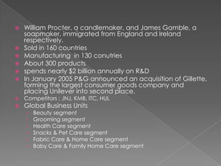    William Procter, a candlemaker, and James Gamble, a
    soapmaker, immigrated from England and Ireland
    respectively.
   Sold in 160 countries
   Manufacturing in 130 conutries
   About 300 products
   spends nearly $2 billion annually on R&D
   In January 2005 P&G announced an acquisition of Gillette,
    forming the largest consumer goods company and
    placing Unilever into second place.
   Competitors : JNJ, KMB, ITC, HUL
   Global Business Units
    ›   Beauty segment
    ›   Grooming segment
    ›   Health Care segment
    ›   Snacks & Pet Care segment
    ›   Fabric Care & Home Care segment
    ›   Baby Care & Family Home Care segment
 