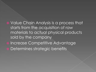  Value Chain Analysis is a process that
  starts from the acquisition of raw
  materials to actual physical products
  sold by the company
 Increase Competitive Advantage
 Determines strategic benefits
 