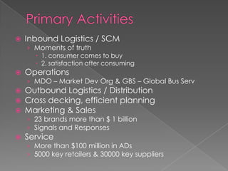    Inbound Logistics / SCM
    › Moments of truth
       1. consumer comes to buy
       2. satisfaction after consuming
   Operations
    › MDO – Market Dev Org & GBS – Global Bus Serv
   Outbound Logistics / Distribution
   Cross decking, efficient planning
   Marketing & Sales
    › 23 brands more than $ 1 billion
    › Signals and Responses
   Service
    › More than $100 million in ADs
    › 5000 key retailers & 30000 key suppliers
 
