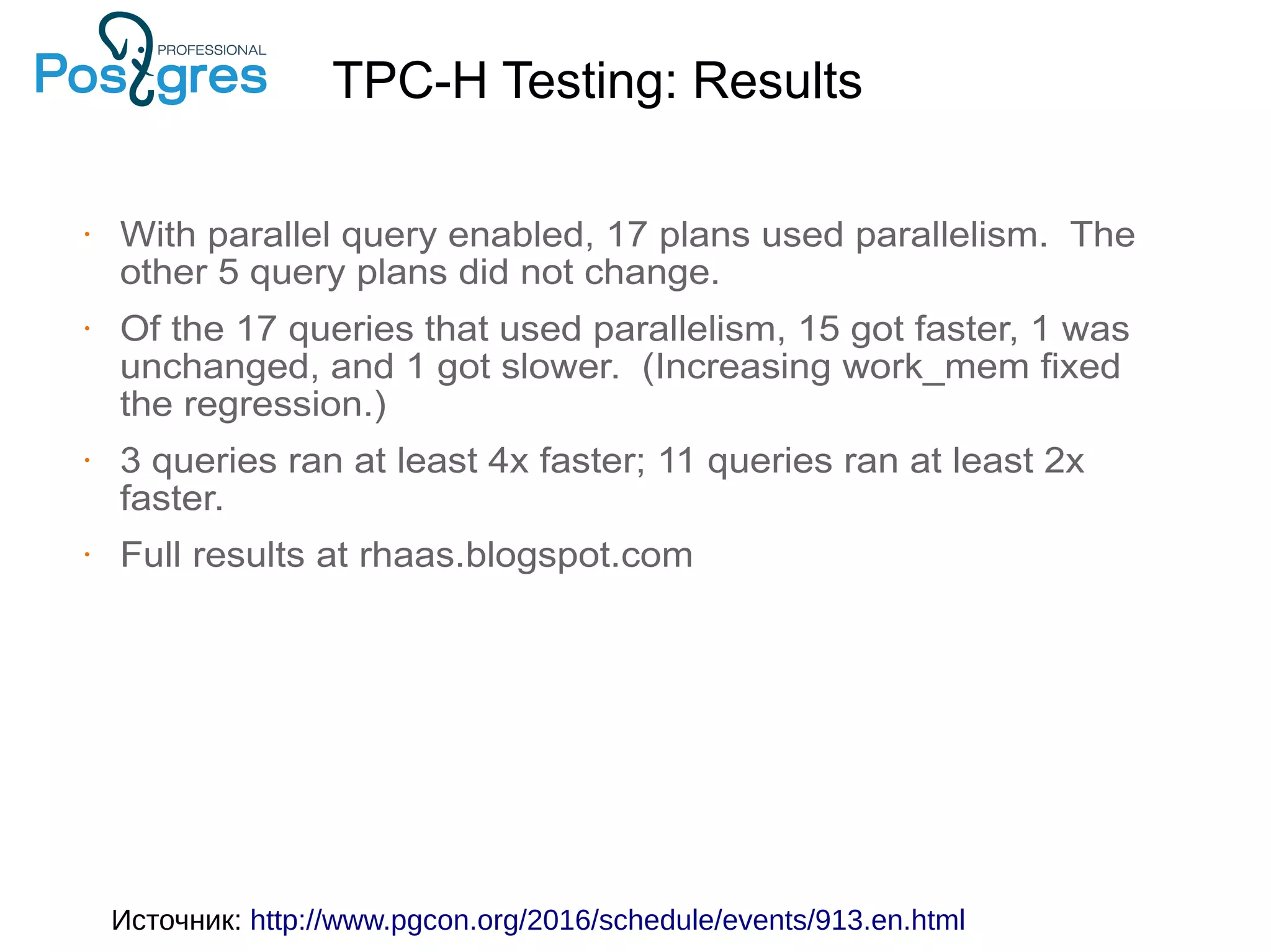 • With parallel query enabled, 17 plans used parallelism. The other 5 query plans did not change. • Of the 17 queries that used parallelism, 15 got faster, 1 was unchanged, and 1 got slower. (Increasing work_mem fixed the regression.) • 3 queries ran at least 4x faster; 11 queries ran at least 2x faster. • Full results at rhaas.blogspot.com TPC-H Testing: Results Источник: http://www.pgcon.org/2016/schedule/events/913.en.html 