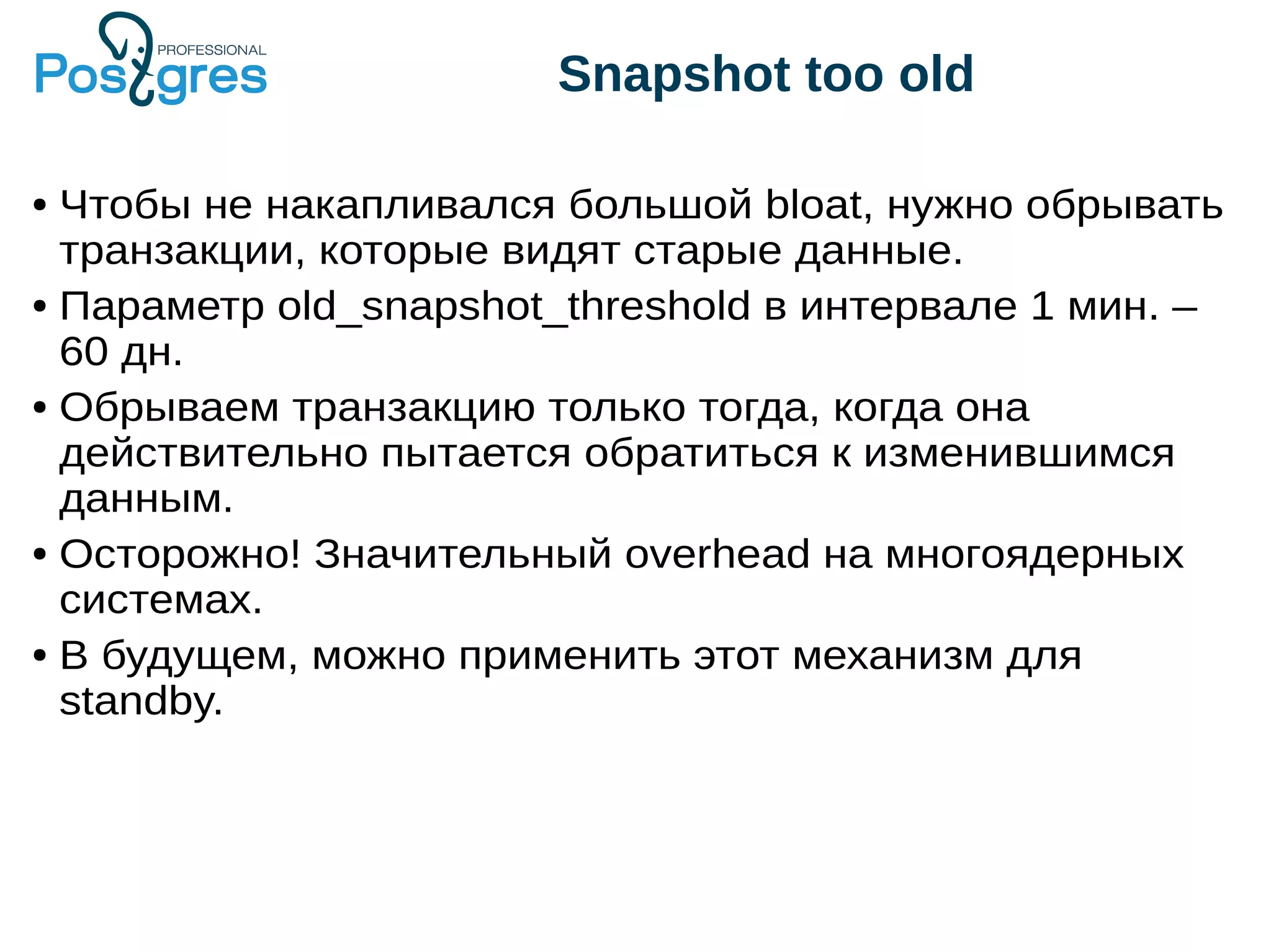 Snapshot too old ● Чтобы не накапливался большой bloat, нужно обрывать транзакции, которые видят старые данные. ● Параметр old_snapshot_threshold в интервале 1 мин. – 60 дн. ● Обрываем транзакцию только тогда, когда она действительно пытается обратиться к изменившимся данным. ● Осторожно! Значительный overhead на многоядерных системах. ● В будущем, можно применить этот механизм для standby. 