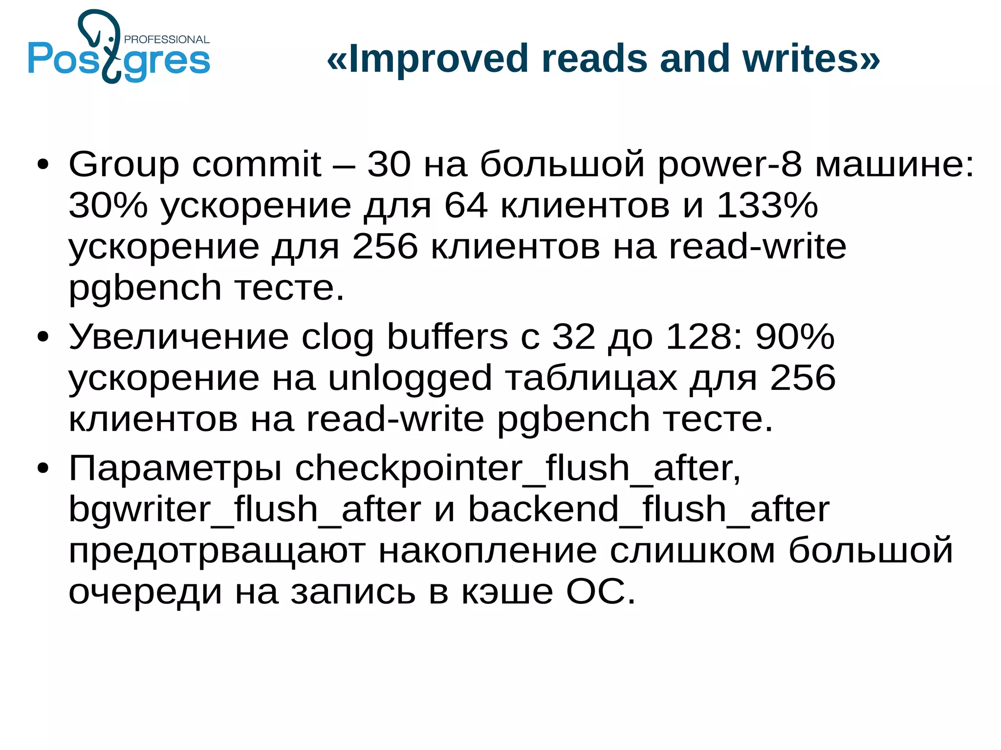 «Improved reads and writes» ● Group commit – 30 на большой power-8 машине: 30% ускорение для 64 клиентов и 133% ускорение для 256 клиентов на read-write pgbench тесте. ● Увеличение clog buffers с 32 до 128: 90% ускорение на unlogged таблицах для 256 клиентов на read-write pgbench тесте. ● Параметры checkpointer_flush_after, bgwriter_flush_after и backend_flush_after предотрващают накопление слишком большой очереди на запись в кэше ОС. 