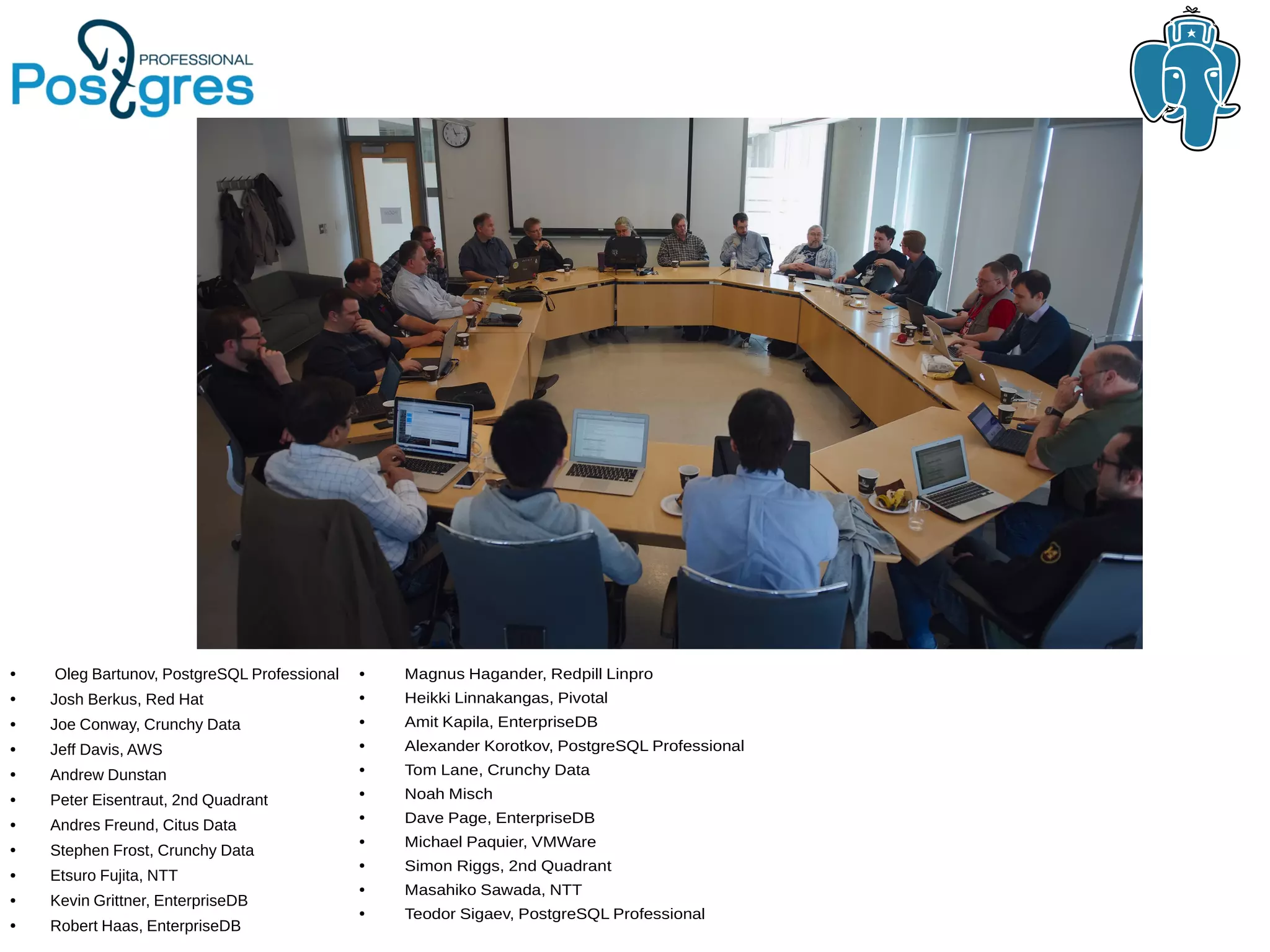 ● Oleg Bartunov, PostgreSQL Professional ● Josh Berkus, Red Hat ● Joe Conway, Crunchy Data ● Jeff Davis, AWS ● Andrew Dunstan ● Peter Eisentraut, 2nd Quadrant ● Andres Freund, Citus Data ● Stephen Frost, Crunchy Data ● Etsuro Fujita, NTT ● Kevin Grittner, EnterpriseDB ● Robert Haas, EnterpriseDB ● Magnus Hagander, Redpill Linpro ● Heikki Linnakangas, Pivotal ● Amit Kapila, EnterpriseDB ● Alexander Korotkov, PostgreSQL Professional ● Tom Lane, Crunchy Data ● Noah Misch ● Dave Page, EnterpriseDB ● Michael Paquier, VMWare ● Simon Riggs, 2nd Quadrant ● Masahiko Sawada, NTT ● Teodor Sigaev, PostgreSQL Professional 