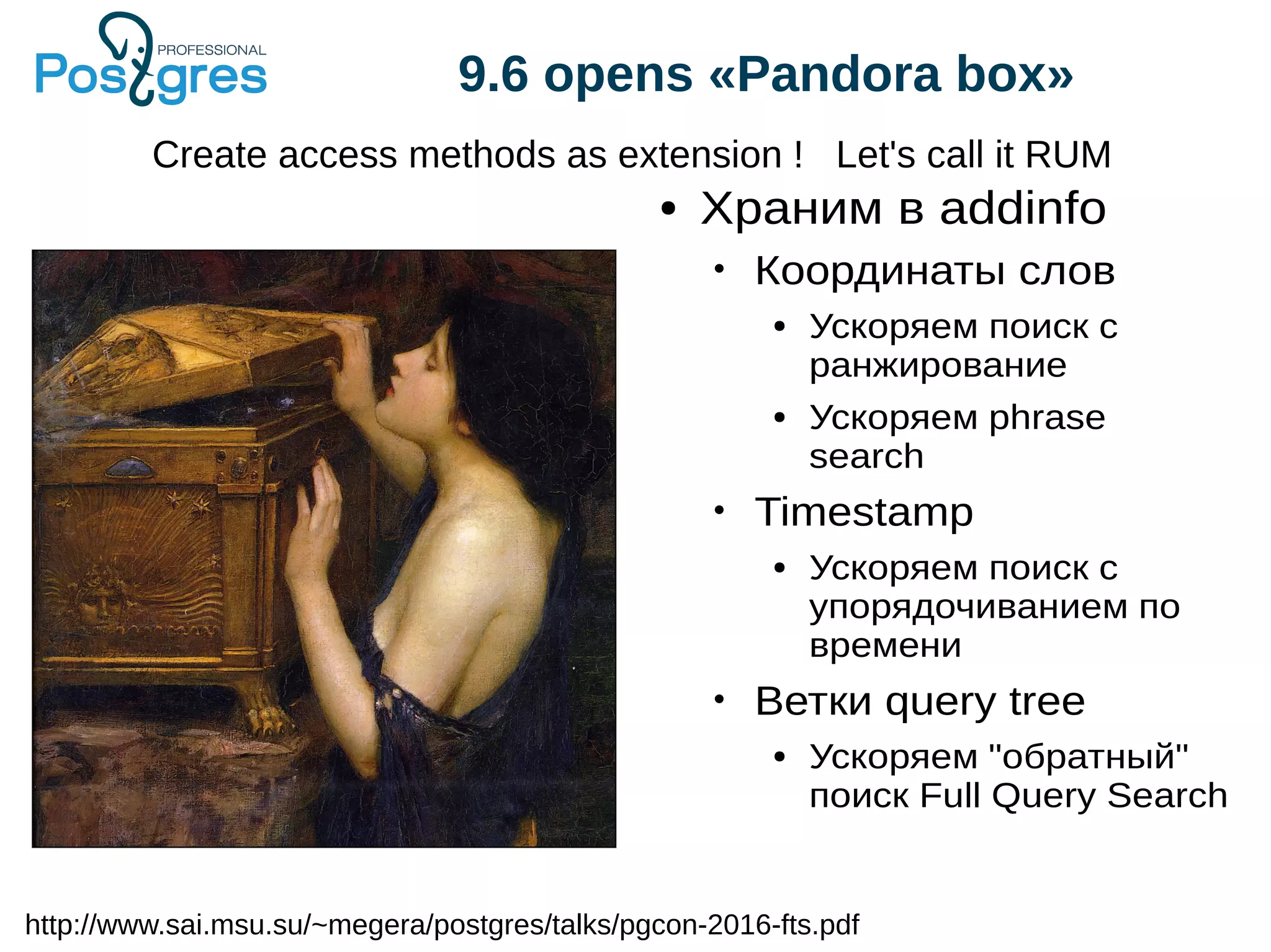 9.6 opens «Pandora box» Create access methods as extension ! Let's call it RUM http://www.sai.msu.su/~megera/postgres/talks/pgcon-2016-fts.pdf ● Храним в addinfo • Координаты слов ● Ускоряем поиск с ранжирование ● Ускоряем phrase search • Timestamp ● Ускоряем поиск с упорядочиванием по времени • Ветки query tree ● Ускоряем "обратный" поиск Full Query Search 