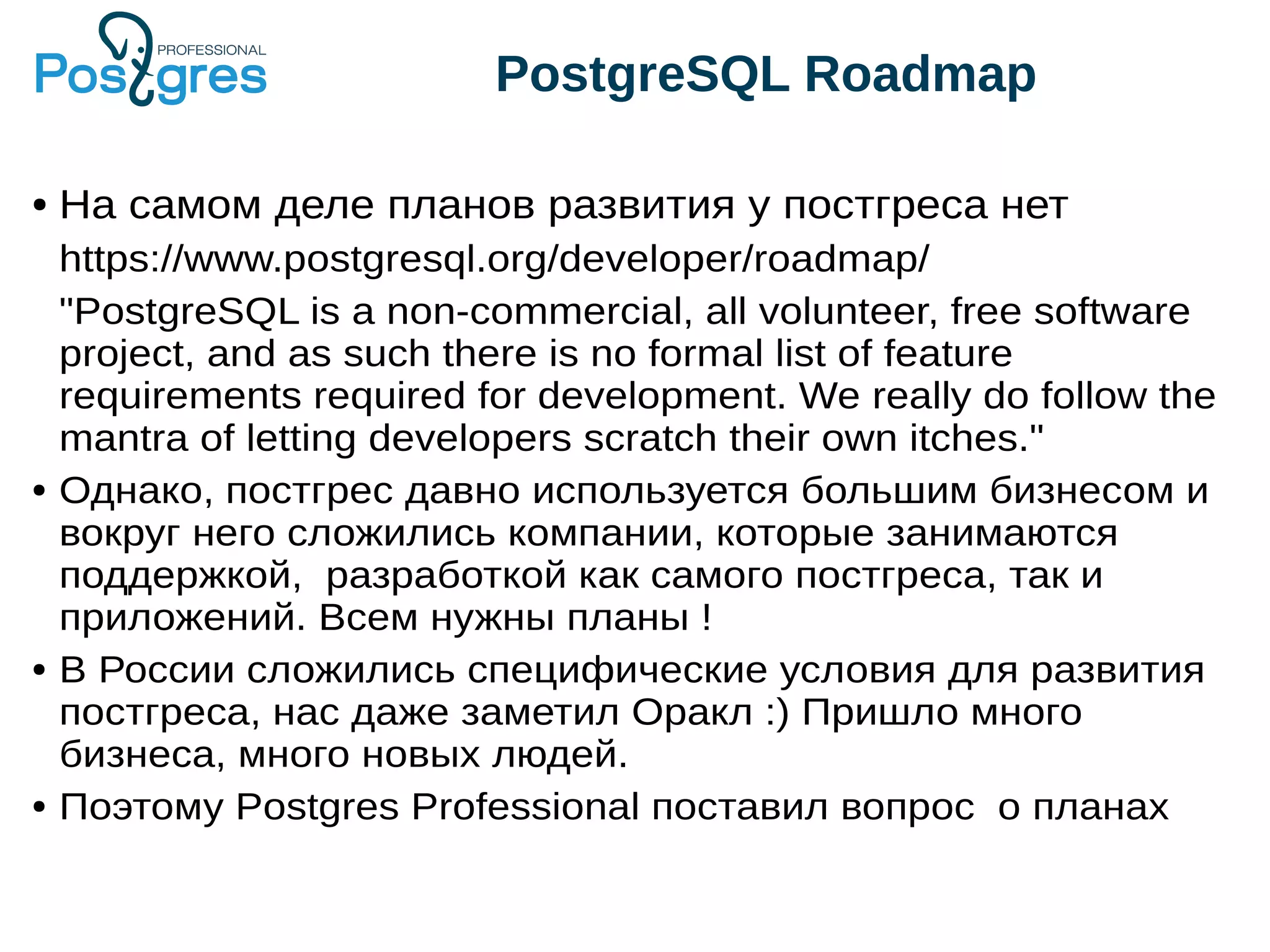 PostgreSQL Roadmap ● На самом деле планов развития у постгреса нет https://www.postgresql.org/developer/roadmap/ "PostgreSQL is a non-commercial, all volunteer, free software project, and as such there is no formal list of feature requirements required for development. We really do follow the mantra of letting developers scratch their own itches." ● Однако, постгрес давно используется большим бизнесом и вокруг него сложились компании, которые занимаются поддержкой, разработкой как самого постгреса, так и приложений. Всем нужны планы ! ● В России сложились специфические условия для развития постгреса, нас даже заметил Оракл :) Пришло много бизнеса, много новых людей. ● Поэтому Postgres Professional поставил вопрос о планах 