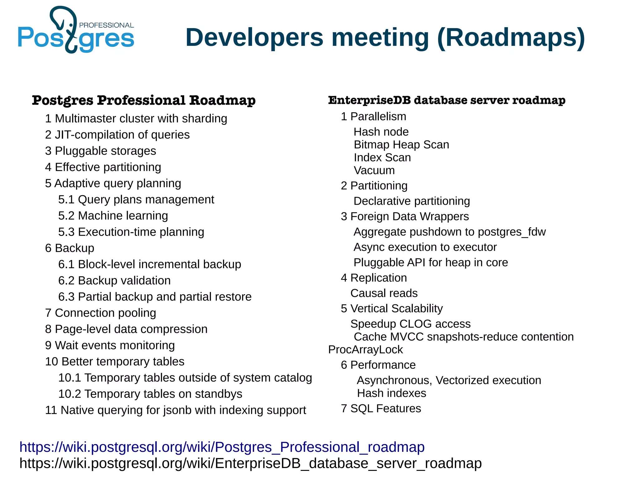 Developers meeting (Roadmaps) Postgres Professional Roadmap 1 Multimaster cluster with sharding 2 JIT-compilation of queries 3 Pluggable storages 4 Effective partitioning 5 Adaptive query planning 5.1 Query plans management 5.2 Machine learning 5.3 Execution-time planning 6 Backup 6.1 Block-level incremental backup 6.2 Backup validation 6.3 Partial backup and partial restore 7 Connection pooling 8 Page-level data compression 9 Wait events monitoring 10 Better temporary tables 10.1 Temporary tables outside of system catalog 10.2 Temporary tables on standbys 11 Native querying for jsonb with indexing support EnterpriseDB database server roadmap 1 Parallelism Hash node Bitmap Heap Scan Index Scan Vacuum 2 Partitioning Declarative partitioning 3 Foreign Data Wrappers Aggregate pushdown to postgres_fdw Async execution to executor Pluggable API for heap in core 4 Replication Causal reads 5 Vertical Scalability Speedup CLOG access Cache MVCC snapshots-reduce contention ProcArrayLock 6 Performance Asynchronous, Vectorized execution Hash indexes 7 SQL Features https://wiki.postgresql.org/wiki/Postgres_Professional_roadmap https://wiki.postgresql.org/wiki/EnterpriseDB_database_server_roadmap 