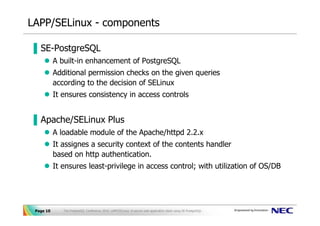 LAPP/SELinux - components

▐ SE-PostgreSQL
           A built-in enhancement of PostgreSQL
           Additional permission checks on the given queries
           according to the decision of SELinux
           It ensures consistency in access controls


▐ Apache/SELinux Plus
           A loadable module of the Apache/httpd 2.2.x
           It assignes a security context of the contents handler
           based on http authentication.
           It ensures least-privilege in access control; with utilization of OS/DB




 Page 10      The PostgreSQL Conference 2010, LAPP/SELinux -A secure web application stack using SE-PostgreSQL-
 