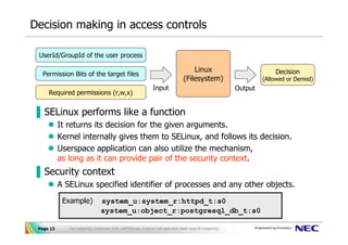 Decision making in access controls

 UserId/GroupId of the user process

                                                                                           Linux                               Decision
  Permission Bits of the target files
                                                                                       (Filesystem)                        (Allowed or Denied)
                                                                   Input                                          Output
     Required permissions (r,w,x)


▐ SELinux performs like a function
           It returns its decision for the given arguments.
           Kernel internally gives them to SELinux, and follows its decision.
           Userspace application can also utilize the mechanism,
           as long as it can provide pair of the security context.
▐ Security context
           A SELinux specified identifier of processes and any other objects.
            Example)              system_u:system_r:httpd_t:s0
                                  system_u:object_r:postgresql_db_t:s0

 Page 13      The PostgreSQL Conference 2010, LAPP/SELinux -A secure web application stack using SE-PostgreSQL-
 