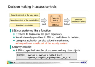 Decision making in access controls

 UserId/GroupId of the user process
  Security context of the user agent
                                                                                            Security
                                                                                             Linux
 Security context of the target object
  Permission Bits of the target files                                                        Policy                            Decision
                                                                                       (Filesystem)                        (Allowed or Denied)
                                                                   Input                                          Output
     Required permissions (r,w,x)
        Required permissions                                                               SELinux

▐ SELinux performs like a function
           It returns its decision for the given arguments.
           Kernel internally gives them to SELinux, and follows its decision.
           Userspace application can also utilize the mechanism,
           as long as it can provide pair of the security context.
▐ Security context
           A SELinux specified identifier of processes and any other objects.
            Example)              system_u:system_r:httpd_t:s0
                                  system_u:object_r:postgresql_db_t:s0

 Page 14      The PostgreSQL Conference 2010, LAPP/SELinux -A secure web application stack using SE-PostgreSQL-
 