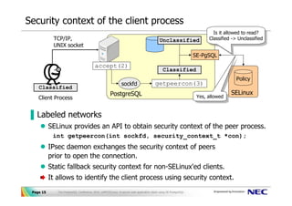 Security context of the client process
                                                                                                                          Is ititallowed to read?
                                                                                                                           Is allowed to read?
            TCP/IP,                                                                        Unclassified                 Classified -> Unclassified
                                                                                                                         Classified -> Unclassified
            UNIX socket
                                                                                                                  SE-PgSQL
                                          accept(2)
                                                                                              Classified
                                                                                                                                     Policy
                                                              sockfd                    getpeercon(3)
    Classified
                                                     PostgreSQL                                                                    SELinux
    Client Process                                                                                                 Yes, allowed
                                                                                                                    Yes, allowed


▐ Labeled networks
           SELinux provides an API to obtain security context of the peer process.
            int getpeercon(int sockfd, security_context_t *con);
           IPsec daemon exchanges the security context of peers
           prior to open the connection.
           Static fallback security context for non-SELinux'ed clients.
           It allows to identify the client process using security context.
 Page 15      The PostgreSQL Conference 2010, LAPP/SELinux -A secure web application stack using SE-PostgreSQL-
 