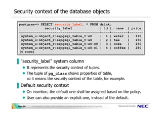 Security context of the database objects

  postgres=> SELECT security_label, * FROM drink;
               security_label              | id | name | price
  -----------------------------------------+----+--------+-------
   system_u:object_r:sepgsql_table_t:s0    | 1 | water |     110
   system_u:object_r:sepgsql_table_t:s0    | 2 | tea     |   130
   system_u:object_r:sepgsql_table_t:s0:c0 | 3 | coke    |   130
   system_u:object_r:sepgsql_table_t:s0:c1 | 4 | coffee |    180
  (4 rows)


▐ "security_label" system column
           It represents the security context of tuples.
           The tuple of pg_class shows properties of table,
           so it means the security context of the table, for example.
▐ Default security context
           On insertion, the default one shall be assigned based on the policy.
           User can also provide an explicit one, instead of the default.

 Page 16      The PostgreSQL Conference 2010, LAPP/SELinux -A secure web application stack using SE-PostgreSQL-
 