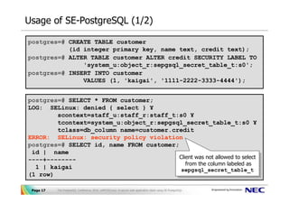 Usage of SE-PostgreSQL (1/2)

postgres=# CREATE TABLE customer
           (id integer primary key, name text, credit text);
postgres=# ALTER TABLE customer ALTER credit SECURITY LABEL TO
               'system_u:object_r:sepgsql_secret_table_t:s0';
postgres=# INSERT INTO customer
               VALUES (1, 'kaigai', '1111-2222-3333-4444');


postgres=# SELECT * FROM customer;
LOG: SELinux: denied { select } ¥
        scontext=staff_u:staff_r:staff_t:s0 ¥
        tcontext=system_u:object_r:sepgsql_secret_table_t:s0 ¥
        tclass=db_column name=customer.credit
ERROR: SELinux: security policy violation
postgres=# SELECT id, name FROM customer;
 id | name
----+--------                            Client was not allowed to select
                                          Client was not allowed to select
                                            from the column labeled as
                                             from the column labeled as
  1 | kaigai                              sepgsql_secret_table_t
(1 row)                                    sepgsql_secret_table_t


 Page 17   The PostgreSQL Conference 2010, LAPP/SELinux -A secure web application stack using SE-PostgreSQL-
 