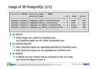 Usage of SE-PostgreSQL (2/2)
 postgres=# SELECT security_label, * FROM;
                   security_label                   | id | name | price
 ---------------------------------------------------+----+--------+-------
  system_u:object_r:sepgsql_table_t:Unclassified    | 1 | water |     100
  system_u:object_r:sepgsql_table_t:Classified      | 2 | coke    |   120
  system_u:object_r:sepgsql_ro_table_t:Classified   | 3 | juice |     140
  system_u:object_r:sepgsql_ro_table_t:Unclassified | 4 | coffee |    180
  staff_u:object_r:sepgsql_table_t:Unclassified     | 5 | beer    |   240


▐ On SELECT
           All the tuples are visible for Classified user,
           but Classified tuples are not visible Unclassified user.
▐ On UPDATE/DELETE
           Also, Classified tuples are updatable/deletable by Classified users.
           And, Read-only tuples are not updatable by confined users.
▐ On INSERT
           A default security context shall be assigned on the new tuple,
           and checks privilege to insert it.

 Page 18      The PostgreSQL Conference 2010, LAPP/SELinux -A secure web application stack using SE-PostgreSQL-
 