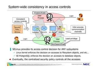 System-wide consistency in access controls
                                               Classified
                                                       User                                                            Login
                                                       Process
        Consistent
         Consistent
      access controls
       access controls

      Security                                                                                                             Inter-process
                                                                                                                            Inter-process
       Policy                                      Info                                              Info                 communication
                                                                                                                           communication
      SELinux                              Filesystem          Networks          IPC Objects           Database              channels
                                                                                                                              channels


                      Login                                                                   User                Least-privilege
                                                                                                                   Least-privilege
                                                                                           Process
                                                                                      Unclassified

▐ SELinux provides its access control decision for ANY subsystems
           Linux kernel enforces the decision on accesses to filesystem objects, and etc...
           SE-PostgreSQL enforces the decision on accesses to database objects.
   Eventually, the centralized security policy controls all the accesses

 Page 19      The PostgreSQL Conference 2010, LAPP/SELinux -A secure web application stack using SE-PostgreSQL-
 