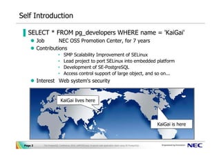 Self Introduction

▐ SELECT * FROM pg_developers WHERE name = 'KaiGai'
          Job       NEC OSS Promotion Center, for 7 years
          Contributions
                           •    SMP Scalability Improvement of SELinux
                           •    Lead project to port SELinux into embedded platform
                           •    Development of SE-PostgreSQL
                           •    Access control support of large object, and so on...
          Interest Web system's security


                               KaiGai lives here
                               KaiGai lives here



                                                                                                                 KaiGai is here
                                                                                                                 KaiGai is here



 Page 2      The PostgreSQL Conference 2010, LAPP/SELinux -A secure web application stack using SE-PostgreSQL-
 