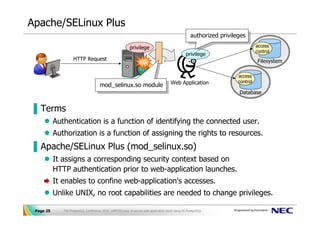 Apache/SELinux Plus
                                                                                                      authorized privileges
                                                                                                       authorized privileges
                                                            privilege                                                             access
                                                                                                                                  control
                                                                                                   privilege
                    HTTP Request                                                                                                   Filesystem

                                                                                                                        access
                                                                                                                        control
                                       mod_selinux.so module Web Application
                                       mod_selinux.so module
                                                                                                                        Database


▐ Terms
           Authentication is a function of identifying the connected user.
           Authorization is a function of assigning the rights to resources.
▐ Apache/SELinux Plus (mod_selinux.so)
           It assigns a corresponding security context based on
           HTTP authentication prior to web-application launches.
           It enables to confine web-application's accesses.
           Unlike UNIX, no root capabilities are needed to change privileges.

 Page 25      The PostgreSQL Conference 2010, LAPP/SELinux -A secure web application stack using SE-PostgreSQL-
 