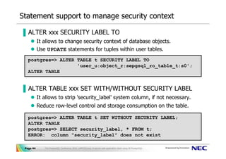 Statement support to manage security context

▐ ALTER xxx SECURITY LABEL TO
           It allows to change security context of database objects.
           Use UPDATE statements for tuples within user tables.
   postgres=> ALTER TABLE t SECURITY LABEL TO
                    'user_u:object_r:sepgsql_ro_table_t:s0';
   ALTER TABLE


▐ ALTER TABLE xxx SET WITH/WITHOUT SECURITY LABEL
           It allows to strip 'security_label' system column, if not necessary.
           Reduce row-level control and storage consumption on the table.

   postgres=> ALTER TABLE t SET WITHOUT SECURITY LABEL;
   ALTER TABLE
   postgres=> SELECT security_label, * FROM t;
   ERROR: column "security_label" does not exist

 Page 44      The PostgreSQL Conference 2010, LAPP/SELinux -A secure web application stack using SE-PostgreSQL-
 