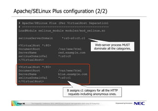 Apache/SELinux Plus configuration (2/2)

  # Apache/SELinux Plus (Per VirtualHost Separation)
  # ------------------------------------------------
  LoadModule selinux_module modules/mod_selinux.so

  selinuxServerDomain                                 *:s0-s0:c0.c1

  <VirtualHost *:80>                                                                                Web-server process MUST
                                                                                                    Web-server process MUST
  DocumentRoot                                  /var/www/html                                      dominate all the categories.
                                                                                                   dominate all the categories.
  ServerName                                    red.example.com
  selinuxDomainVal                              *:s0:c0
  </VirtualHost>

  <VirtualHost *:80>
  DocumentRoot                                  /var/www/html
  ServerName                                    blue.example.com
  selinuxDomainVal                              *:s0:c1
  </VirtualHost>


                                                             It assigns c1 category for all the HTTP
                                                             It assigns c1 category for all the HTTP
                                                              requests including anonymous ones.
                                                               requests including anonymous ones.

 Page 46   The PostgreSQL Conference 2010, LAPP/SELinux -A secure web application stack using SE-PostgreSQL-
 
