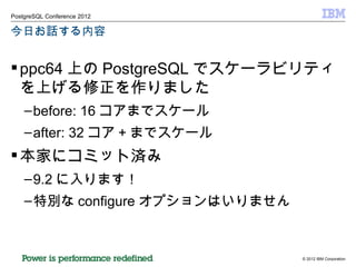 今日お話する内容 ppc64 上の PostgreSQL でスケーラビリティを上げる修正を作りました before: 16 コアまでスケール after: 32 コア + までスケール 本家にコミット済み 9.2 に入ります！ 特別な configure オプションはいりません 