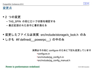 変更点 2  つの変更 TAS_SPIN  の前にロック状態を確認する 最近拡張された命令に書き換える 変更したファイルは実質  src/include/storage/s_lock.h  のみ しかも  #if defined(__powerpc__)  の中のみ 実際はその他に configure のために下記も変更しています configure.in src/include/pg_config.h.in src/include/pg_config_manual.h 