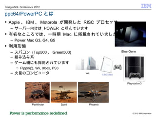 ppc64/PowerPC とは Apple 、 IBM 、 Motorola  が開発した  RISC  プロセッサー サーバー向けは  POWER  と呼んでいます 有名なところでは、一時期  Mac  に搭載されていました Power Mac G3, G4, G5 利用形態 スパコン  (Top500 、 Green500) 組み込み系 ゲーム機にも採用されています Pippin@, Wii, Xbox, PS3 火星のコンピュータ Blue Gene Pathfinder Spirit Phoenix Playstation3 Wii 