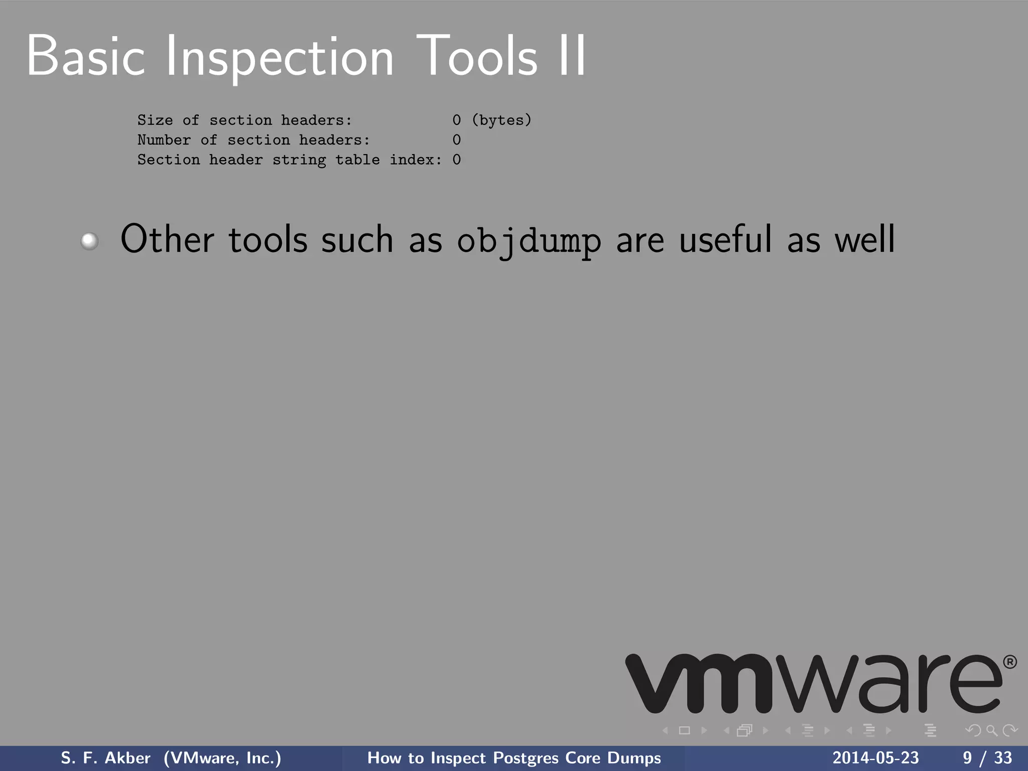 Basic Inspection Tools II
Size of section headers: 0 (bytes)
Number of section headers: 0
Section header string table index: 0
Other tools such as objdump are useful as well
S. F. Akber (VMware, Inc.) How to Inspect Postgres Core Dumps 2014-05-23 9 / 33
 