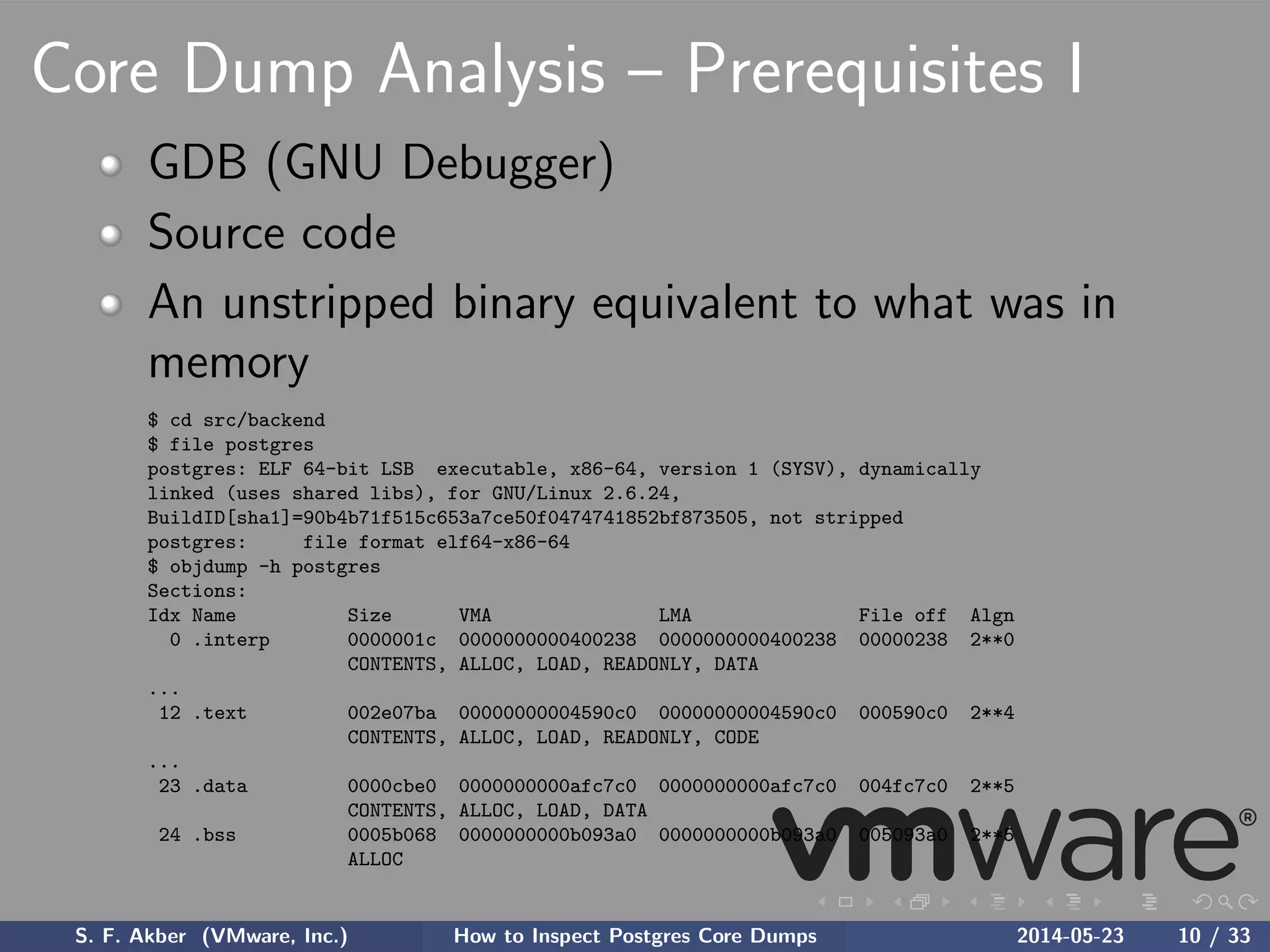 Core Dump Analysis – Prerequisites I
GDB (GNU Debugger)
Source code
An unstripped binary equivalent to what was in
memory
$ cd src/backend
$ file postgres
postgres: ELF 64-bit LSB executable, x86-64, version 1 (SYSV), dynamically
linked (uses shared libs), for GNU/Linux 2.6.24,
BuildID[sha1]=90b4b71f515c653a7ce50f0474741852bf873505, not stripped
postgres: file format elf64-x86-64
$ objdump -h postgres
Sections:
Idx Name Size VMA LMA File off Algn
0 .interp 0000001c 0000000000400238 0000000000400238 00000238 2**0
CONTENTS, ALLOC, LOAD, READONLY, DATA
...
12 .text 002e07ba 00000000004590c0 00000000004590c0 000590c0 2**4
CONTENTS, ALLOC, LOAD, READONLY, CODE
...
23 .data 0000cbe0 0000000000afc7c0 0000000000afc7c0 004fc7c0 2**5
CONTENTS, ALLOC, LOAD, DATA
24 .bss 0005b068 0000000000b093a0 0000000000b093a0 005093a0 2**5
ALLOC
S. F. Akber (VMware, Inc.) How to Inspect Postgres Core Dumps 2014-05-23 10 / 33
 