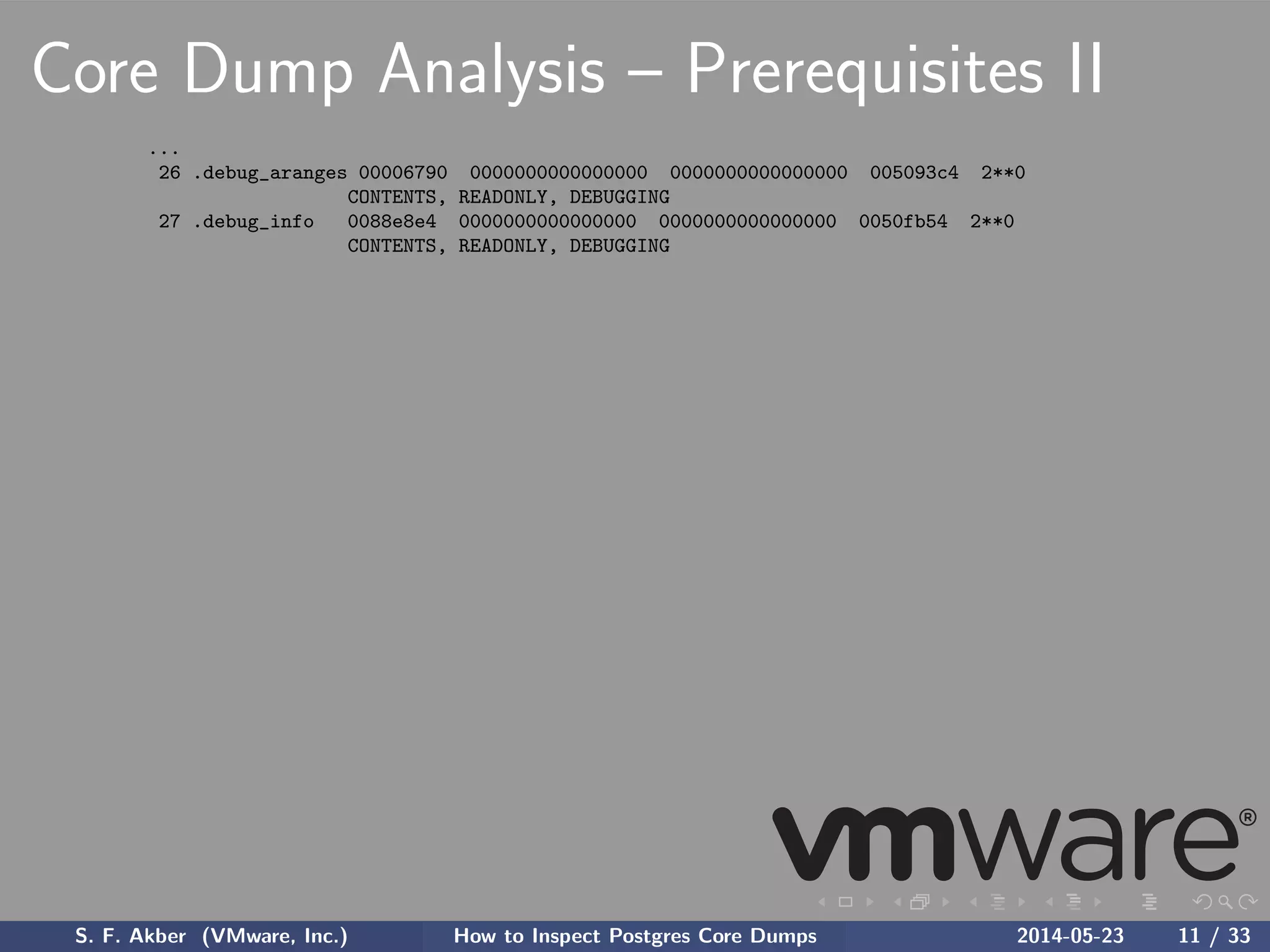 Core Dump Analysis – Prerequisites II
...
26 .debug_aranges 00006790 0000000000000000 0000000000000000 005093c4 2**0
CONTENTS, READONLY, DEBUGGING
27 .debug_info 0088e8e4 0000000000000000 0000000000000000 0050fb54 2**0
CONTENTS, READONLY, DEBUGGING
S. F. Akber (VMware, Inc.) How to Inspect Postgres Core Dumps 2014-05-23 11 / 33
 