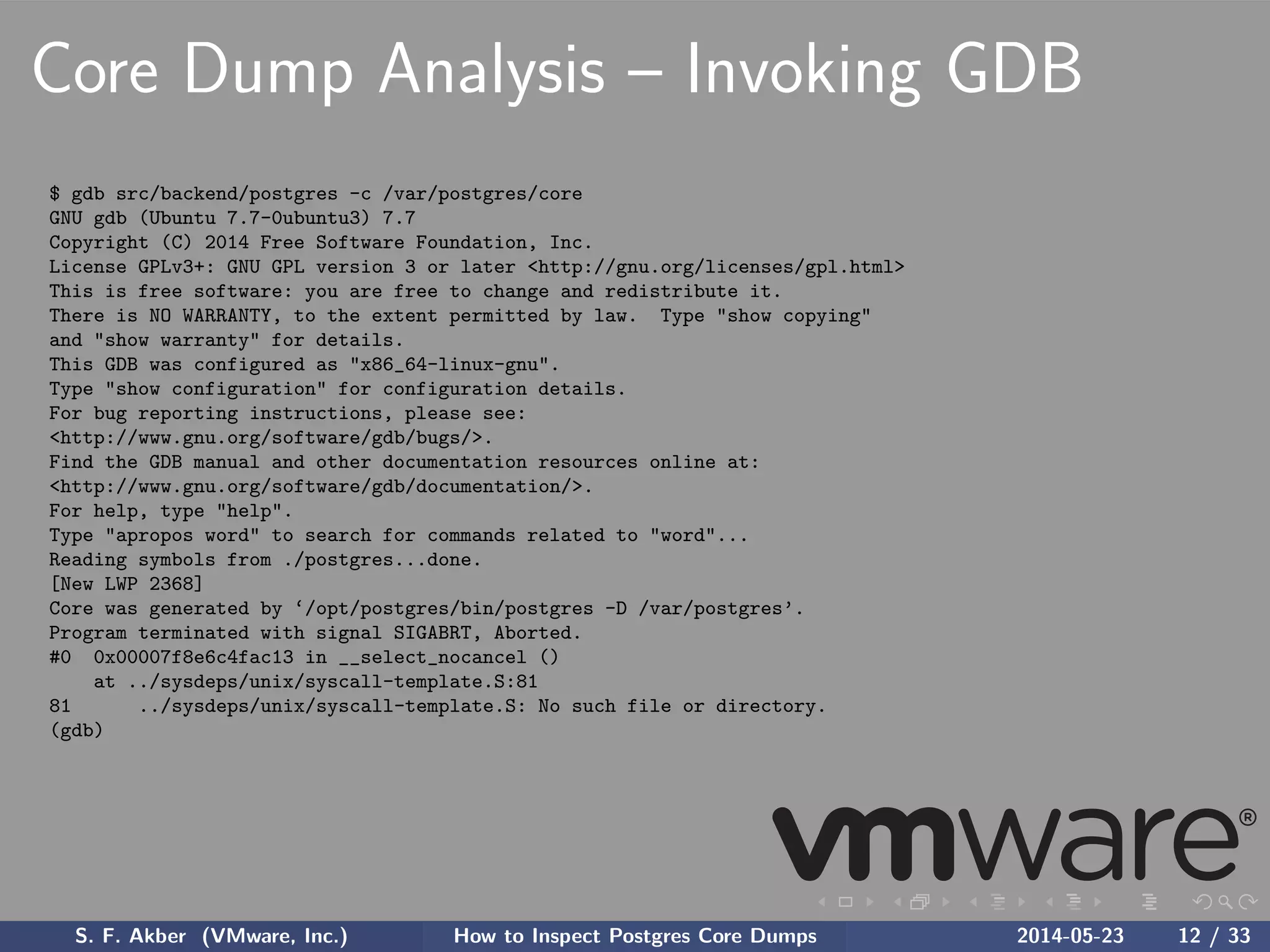 Core Dump Analysis – Invoking GDB
$ gdb src/backend/postgres -c /var/postgres/core
GNU gdb (Ubuntu 7.7-0ubuntu3) 7.7
Copyright (C) 2014 Free Software Foundation, Inc.
License GPLv3+: GNU GPL version 3 or later <http://gnu.org/licenses/gpl.html>
This is free software: you are free to change and redistribute it.
There is NO WARRANTY, to the extent permitted by law. Type "show copying"
and "show warranty" for details.
This GDB was configured as "x86_64-linux-gnu".
Type "show configuration" for configuration details.
For bug reporting instructions, please see:
<http://www.gnu.org/software/gdb/bugs/>.
Find the GDB manual and other documentation resources online at:
<http://www.gnu.org/software/gdb/documentation/>.
For help, type "help".
Type "apropos word" to search for commands related to "word"...
Reading symbols from ./postgres...done.
[New LWP 2368]
Core was generated by ‘/opt/postgres/bin/postgres -D /var/postgres’.
Program terminated with signal SIGABRT, Aborted.
#0 0x00007f8e6c4fac13 in __select_nocancel ()
at ../sysdeps/unix/syscall-template.S:81
81 ../sysdeps/unix/syscall-template.S: No such file or directory.
(gdb)
S. F. Akber (VMware, Inc.) How to Inspect Postgres Core Dumps 2014-05-23 12 / 33
 