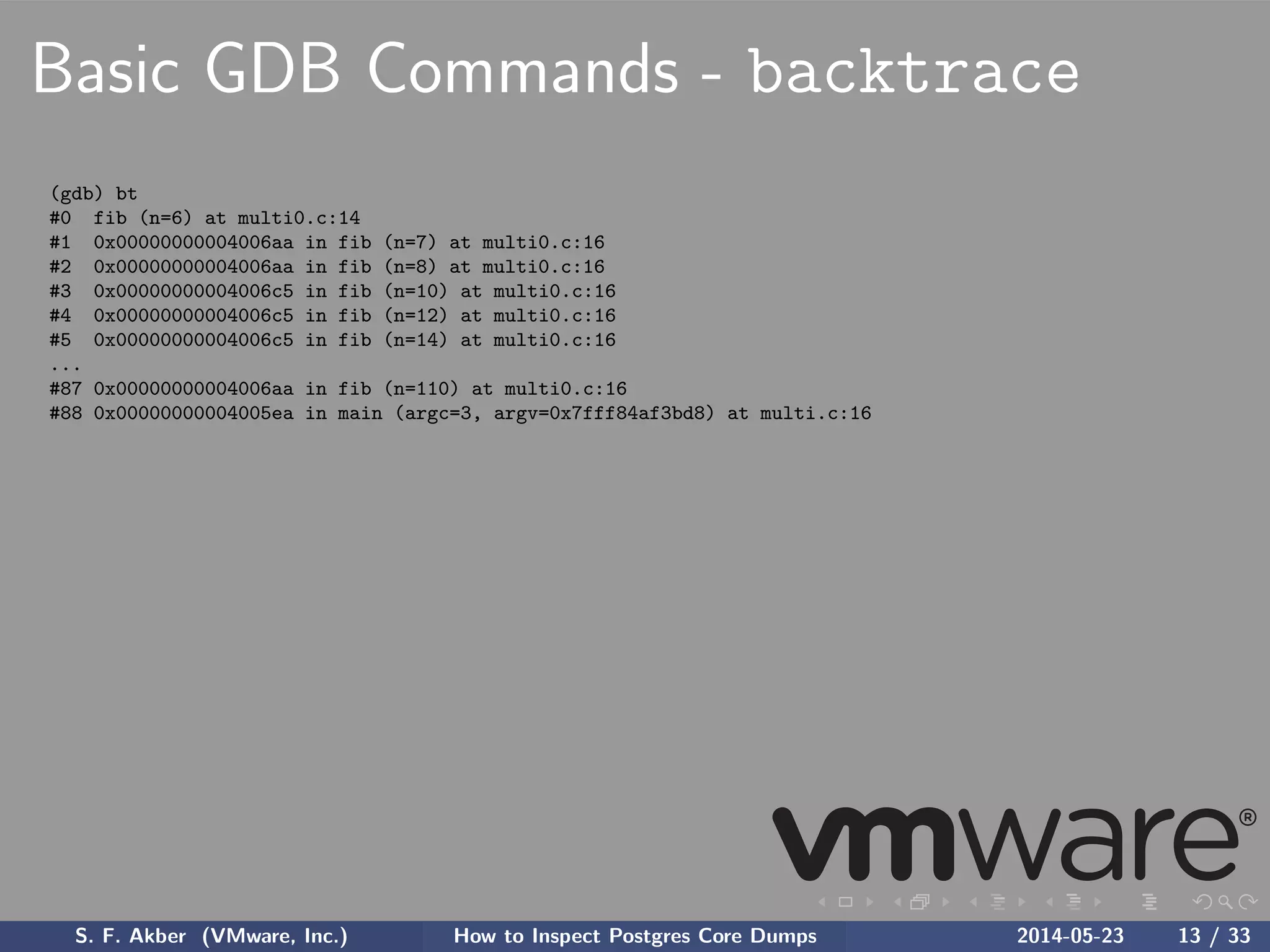 Basic GDB Commands - backtrace
(gdb) bt
#0 fib (n=6) at multi0.c:14
#1 0x00000000004006aa in fib (n=7) at multi0.c:16
#2 0x00000000004006aa in fib (n=8) at multi0.c:16
#3 0x00000000004006c5 in fib (n=10) at multi0.c:16
#4 0x00000000004006c5 in fib (n=12) at multi0.c:16
#5 0x00000000004006c5 in fib (n=14) at multi0.c:16
...
#87 0x00000000004006aa in fib (n=110) at multi0.c:16
#88 0x00000000004005ea in main (argc=3, argv=0x7fff84af3bd8) at multi.c:16
S. F. Akber (VMware, Inc.) How to Inspect Postgres Core Dumps 2014-05-23 13 / 33
 