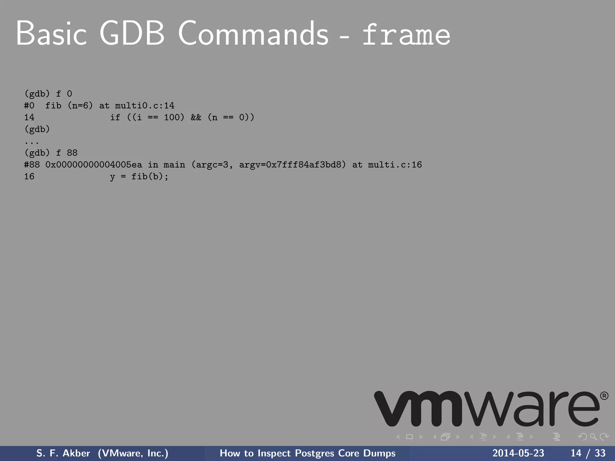 Basic GDB Commands - frame
(gdb) f 0
#0 fib (n=6) at multi0.c:14
14 if ((i == 100) && (n == 0))
(gdb)
...
(gdb) f 88
#88 0x00000000004005ea in main (argc=3, argv=0x7fff84af3bd8) at multi.c:16
16 y = fib(b);
S. F. Akber (VMware, Inc.) How to Inspect Postgres Core Dumps 2014-05-23 14 / 33
 