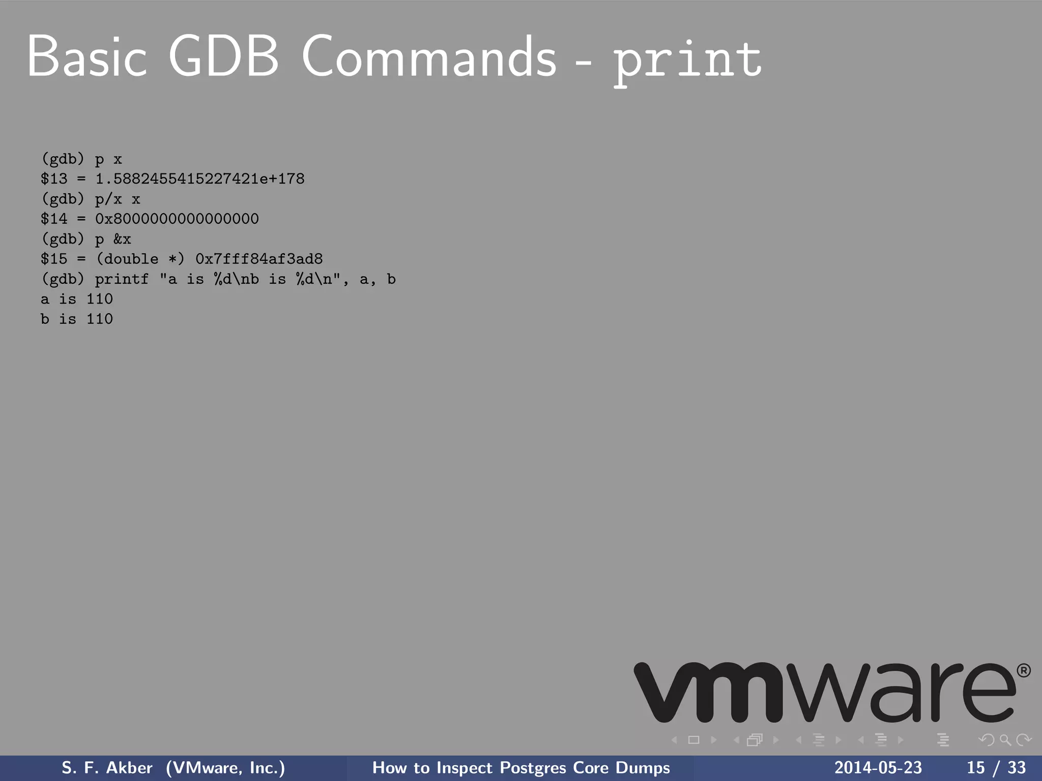 Basic GDB Commands - print
(gdb) p x
$13 = 1.5882455415227421e+178
(gdb) p/x x
$14 = 0x8000000000000000
(gdb) p &x
$15 = (double *) 0x7fff84af3ad8
(gdb) printf "a is %dnb is %dn", a, b
a is 110
b is 110
S. F. Akber (VMware, Inc.) How to Inspect Postgres Core Dumps 2014-05-23 15 / 33
 