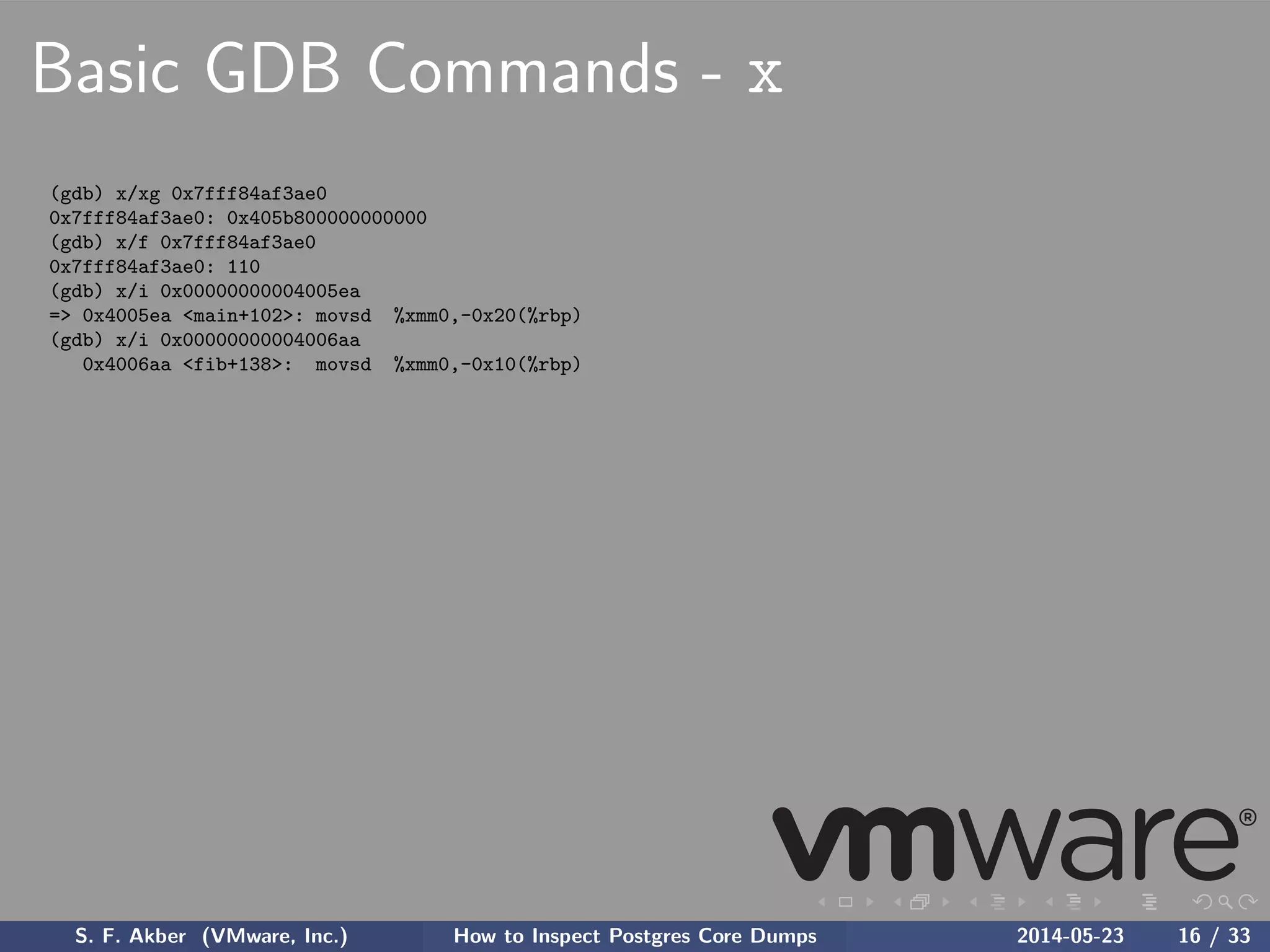 Basic GDB Commands - x
(gdb) x/xg 0x7fff84af3ae0
0x7fff84af3ae0: 0x405b800000000000
(gdb) x/f 0x7fff84af3ae0
0x7fff84af3ae0: 110
(gdb) x/i 0x00000000004005ea
=> 0x4005ea <main+102>: movsd %xmm0,-0x20(%rbp)
(gdb) x/i 0x00000000004006aa
0x4006aa <fib+138>: movsd %xmm0,-0x10(%rbp)
S. F. Akber (VMware, Inc.) How to Inspect Postgres Core Dumps 2014-05-23 16 / 33
 