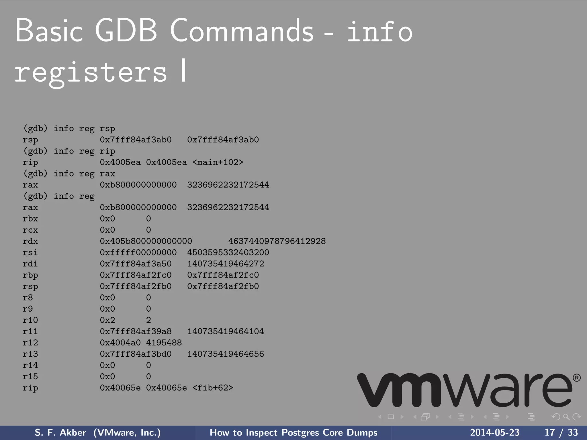 Basic GDB Commands - info
registers I
(gdb) info reg rsp
rsp 0x7fff84af3ab0 0x7fff84af3ab0
(gdb) info reg rip
rip 0x4005ea 0x4005ea <main+102>
(gdb) info reg rax
rax 0xb800000000000 3236962232172544
(gdb) info reg
rax 0xb800000000000 3236962232172544
rbx 0x0 0
rcx 0x0 0
rdx 0x405b800000000000 4637440978796412928
rsi 0xfffff00000000 4503595332403200
rdi 0x7fff84af3a50 140735419464272
rbp 0x7fff84af2fc0 0x7fff84af2fc0
rsp 0x7fff84af2fb0 0x7fff84af2fb0
r8 0x0 0
r9 0x0 0
r10 0x2 2
r11 0x7fff84af39a8 140735419464104
r12 0x4004a0 4195488
r13 0x7fff84af3bd0 140735419464656
r14 0x0 0
r15 0x0 0
rip 0x40065e 0x40065e <fib+62>
S. F. Akber (VMware, Inc.) How to Inspect Postgres Core Dumps 2014-05-23 17 / 33
 