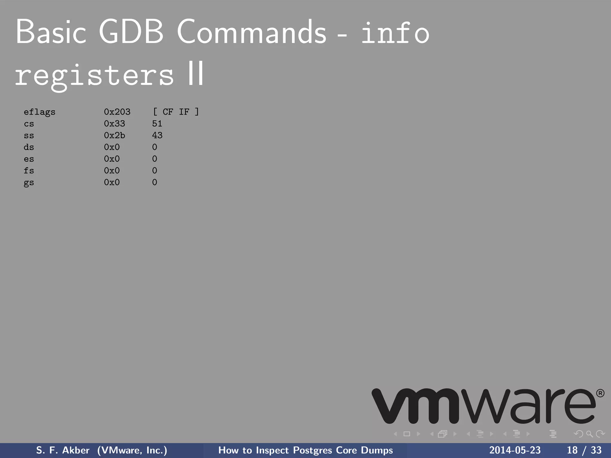 Basic GDB Commands - info
registers II
eflags 0x203 [ CF IF ]
cs 0x33 51
ss 0x2b 43
ds 0x0 0
es 0x0 0
fs 0x0 0
gs 0x0 0
S. F. Akber (VMware, Inc.) How to Inspect Postgres Core Dumps 2014-05-23 18 / 33
 