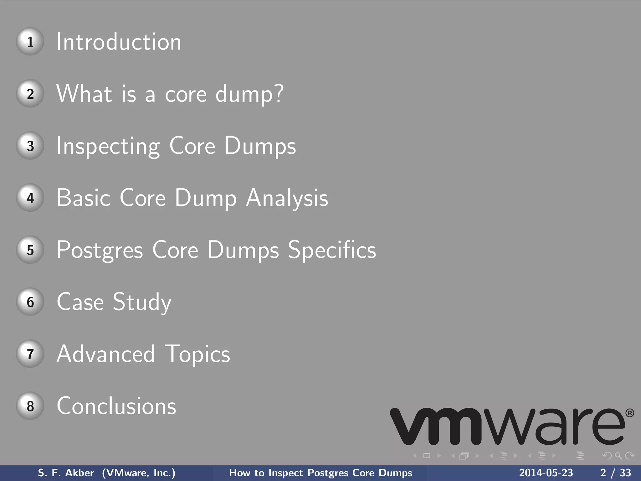 1 Introduction
2 What is a core dump?
3 Inspecting Core Dumps
4 Basic Core Dump Analysis
5 Postgres Core Dumps Speciﬁcs
6 Case Study
7 Advanced Topics
8 Conclusions
S. F. Akber (VMware, Inc.) How to Inspect Postgres Core Dumps 2014-05-23 2 / 33
 