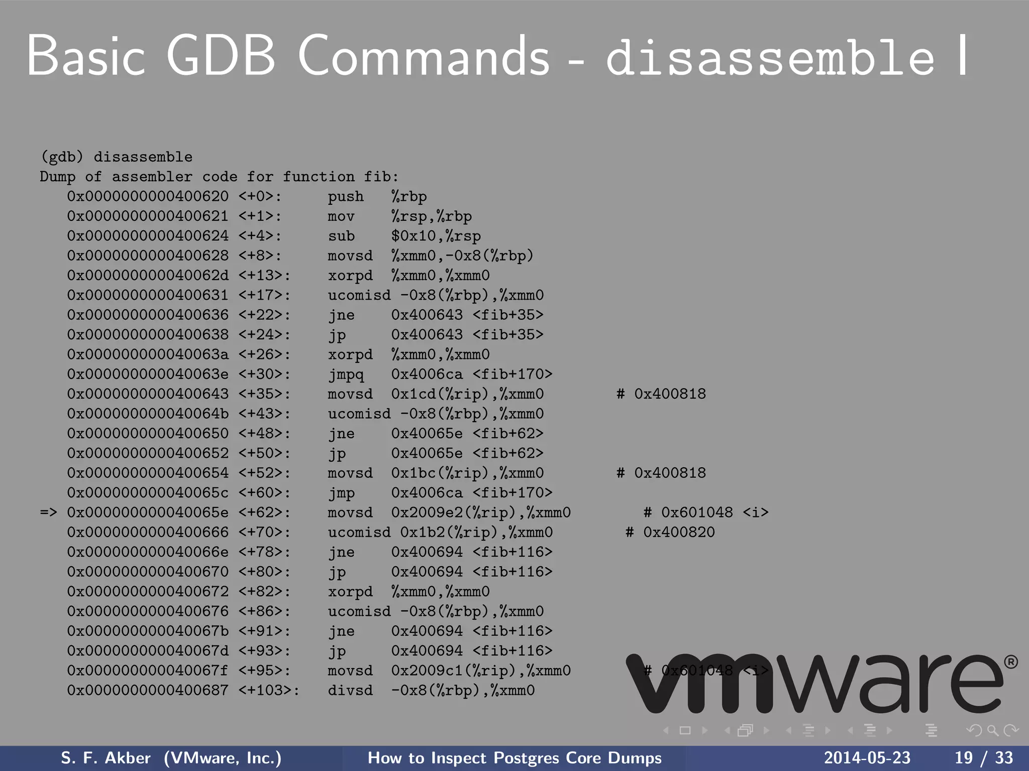 Basic GDB Commands - disassemble I
(gdb) disassemble
Dump of assembler code for function fib:
0x0000000000400620 <+0>: push %rbp
0x0000000000400621 <+1>: mov %rsp,%rbp
0x0000000000400624 <+4>: sub $0x10,%rsp
0x0000000000400628 <+8>: movsd %xmm0,-0x8(%rbp)
0x000000000040062d <+13>: xorpd %xmm0,%xmm0
0x0000000000400631 <+17>: ucomisd -0x8(%rbp),%xmm0
0x0000000000400636 <+22>: jne 0x400643 <fib+35>
0x0000000000400638 <+24>: jp 0x400643 <fib+35>
0x000000000040063a <+26>: xorpd %xmm0,%xmm0
0x000000000040063e <+30>: jmpq 0x4006ca <fib+170>
0x0000000000400643 <+35>: movsd 0x1cd(%rip),%xmm0 # 0x400818
0x000000000040064b <+43>: ucomisd -0x8(%rbp),%xmm0
0x0000000000400650 <+48>: jne 0x40065e <fib+62>
0x0000000000400652 <+50>: jp 0x40065e <fib+62>
0x0000000000400654 <+52>: movsd 0x1bc(%rip),%xmm0 # 0x400818
0x000000000040065c <+60>: jmp 0x4006ca <fib+170>
=> 0x000000000040065e <+62>: movsd 0x2009e2(%rip),%xmm0 # 0x601048 <i>
0x0000000000400666 <+70>: ucomisd 0x1b2(%rip),%xmm0 # 0x400820
0x000000000040066e <+78>: jne 0x400694 <fib+116>
0x0000000000400670 <+80>: jp 0x400694 <fib+116>
0x0000000000400672 <+82>: xorpd %xmm0,%xmm0
0x0000000000400676 <+86>: ucomisd -0x8(%rbp),%xmm0
0x000000000040067b <+91>: jne 0x400694 <fib+116>
0x000000000040067d <+93>: jp 0x400694 <fib+116>
0x000000000040067f <+95>: movsd 0x2009c1(%rip),%xmm0 # 0x601048 <i>
0x0000000000400687 <+103>: divsd -0x8(%rbp),%xmm0
S. F. Akber (VMware, Inc.) How to Inspect Postgres Core Dumps 2014-05-23 19 / 33
 