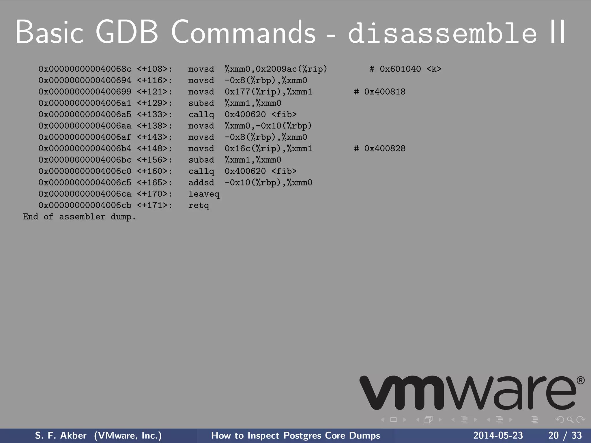 Basic GDB Commands - disassemble II
0x000000000040068c <+108>: movsd %xmm0,0x2009ac(%rip) # 0x601040 <k>
0x0000000000400694 <+116>: movsd -0x8(%rbp),%xmm0
0x0000000000400699 <+121>: movsd 0x177(%rip),%xmm1 # 0x400818
0x00000000004006a1 <+129>: subsd %xmm1,%xmm0
0x00000000004006a5 <+133>: callq 0x400620 <fib>
0x00000000004006aa <+138>: movsd %xmm0,-0x10(%rbp)
0x00000000004006af <+143>: movsd -0x8(%rbp),%xmm0
0x00000000004006b4 <+148>: movsd 0x16c(%rip),%xmm1 # 0x400828
0x00000000004006bc <+156>: subsd %xmm1,%xmm0
0x00000000004006c0 <+160>: callq 0x400620 <fib>
0x00000000004006c5 <+165>: addsd -0x10(%rbp),%xmm0
0x00000000004006ca <+170>: leaveq
0x00000000004006cb <+171>: retq
End of assembler dump.
S. F. Akber (VMware, Inc.) How to Inspect Postgres Core Dumps 2014-05-23 20 / 33
 