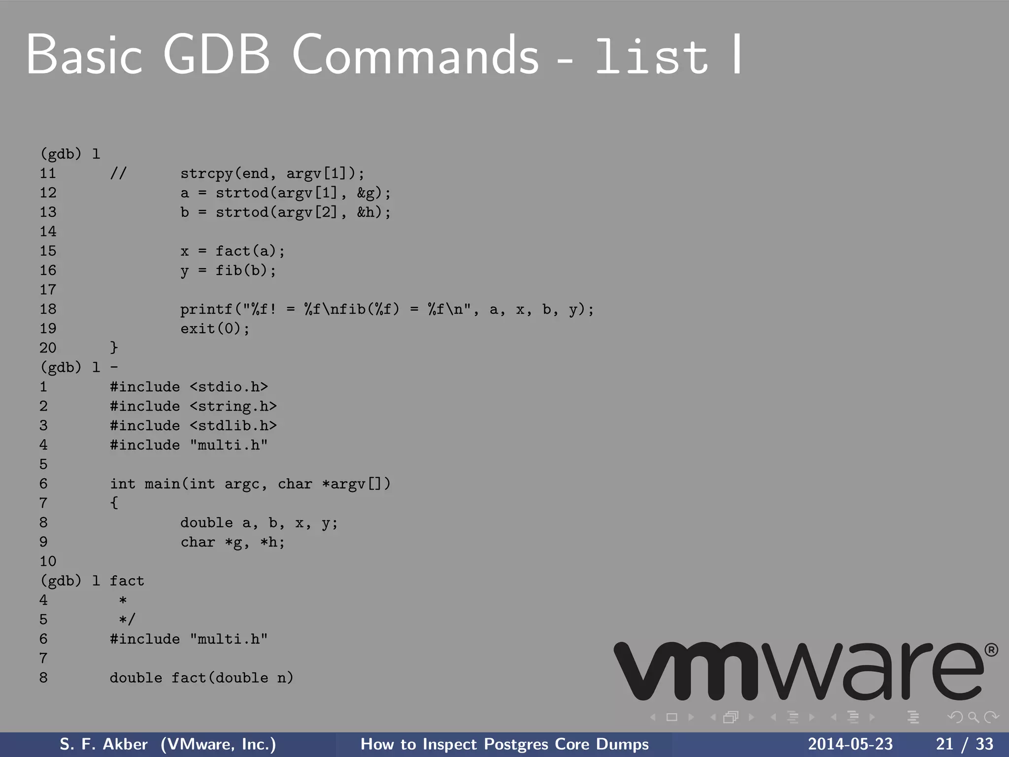 Basic GDB Commands - list I
(gdb) l
11 // strcpy(end, argv[1]);
12 a = strtod(argv[1], &g);
13 b = strtod(argv[2], &h);
14
15 x = fact(a);
16 y = fib(b);
17
18 printf("%f! = %fnfib(%f) = %fn", a, x, b, y);
19 exit(0);
20 }
(gdb) l -
1 #include <stdio.h>
2 #include <string.h>
3 #include <stdlib.h>
4 #include "multi.h"
5
6 int main(int argc, char *argv[])
7 {
8 double a, b, x, y;
9 char *g, *h;
10
(gdb) l fact
4 *
5 */
6 #include "multi.h"
7
8 double fact(double n)
S. F. Akber (VMware, Inc.) How to Inspect Postgres Core Dumps 2014-05-23 21 / 33
 