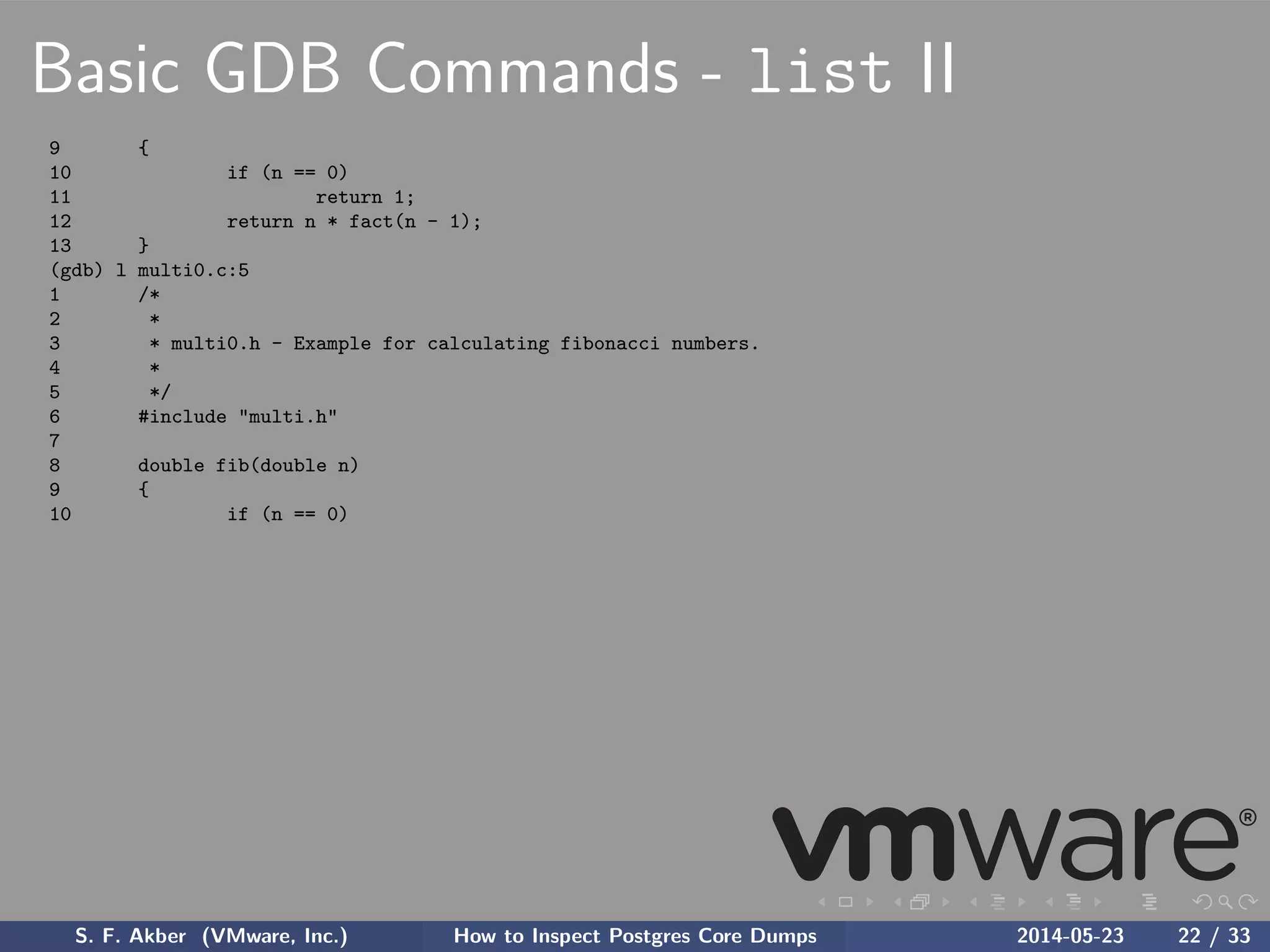 Basic GDB Commands - list II
9 {
10 if (n == 0)
11 return 1;
12 return n * fact(n - 1);
13 }
(gdb) l multi0.c:5
1 /*
2 *
3 * multi0.h - Example for calculating fibonacci numbers.
4 *
5 */
6 #include "multi.h"
7
8 double fib(double n)
9 {
10 if (n == 0)
S. F. Akber (VMware, Inc.) How to Inspect Postgres Core Dumps 2014-05-23 22 / 33
 