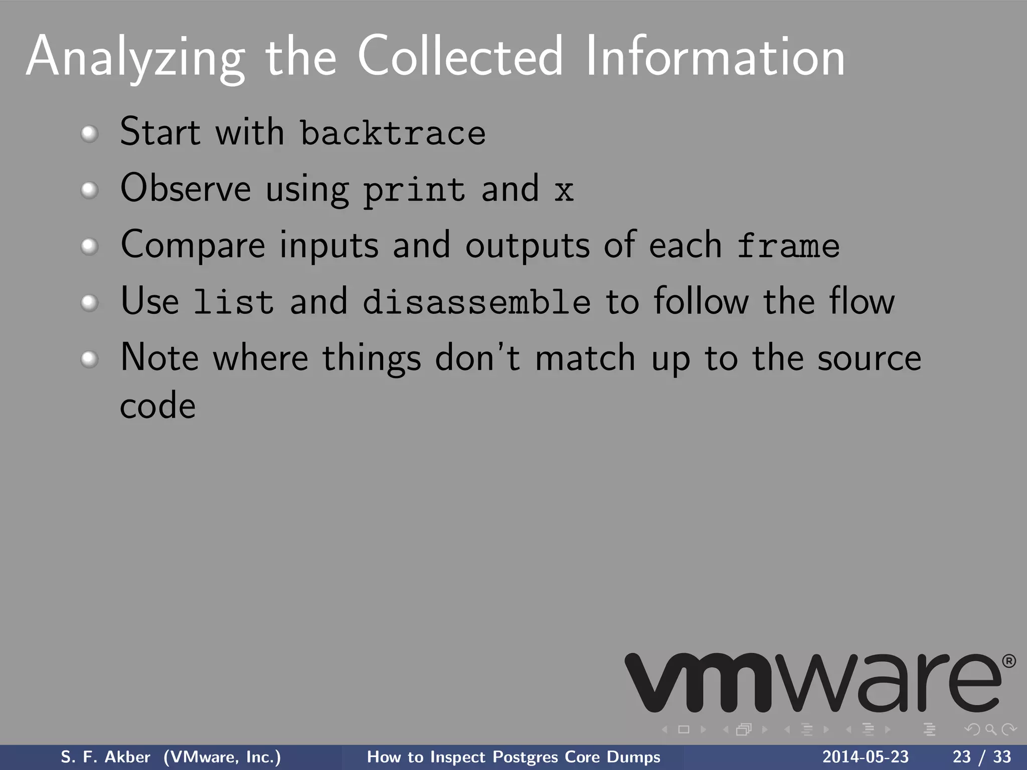 Analyzing the Collected Information
Start with backtrace
Observe using print and x
Compare inputs and outputs of each frame
Use list and disassemble to follow the ﬂow
Note where things don’t match up to the source
code
S. F. Akber (VMware, Inc.) How to Inspect Postgres Core Dumps 2014-05-23 23 / 33
 