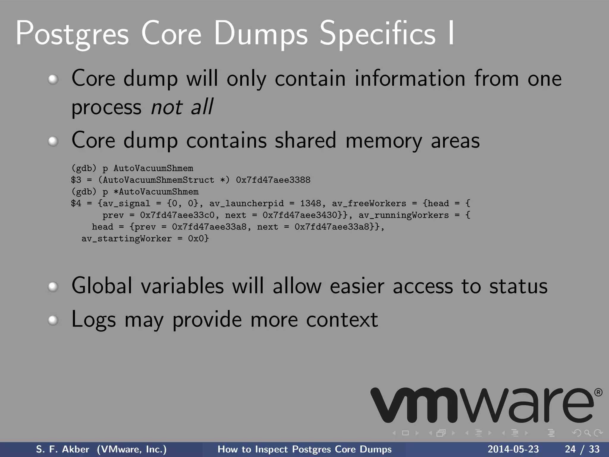 Postgres Core Dumps Speciﬁcs I
Core dump will only contain information from one
process not all
Core dump contains shared memory areas
(gdb) p AutoVacuumShmem
$3 = (AutoVacuumShmemStruct *) 0x7fd47aee3388
(gdb) p *AutoVacuumShmem
$4 = {av_signal = {0, 0}, av_launcherpid = 1348, av_freeWorkers = {head = {
prev = 0x7fd47aee33c0, next = 0x7fd47aee3430}}, av_runningWorkers = {
head = {prev = 0x7fd47aee33a8, next = 0x7fd47aee33a8}},
av_startingWorker = 0x0}
Global variables will allow easier access to status
Logs may provide more context
S. F. Akber (VMware, Inc.) How to Inspect Postgres Core Dumps 2014-05-23 24 / 33
 