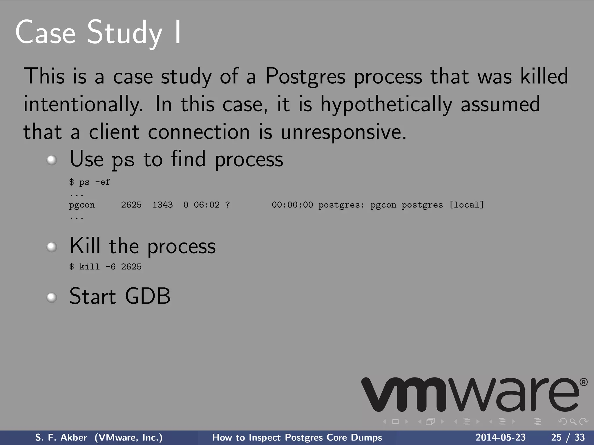 Case Study I
This is a case study of a Postgres process that was killed
intentionally. In this case, it is hypothetically assumed
that a client connection is unresponsive.
Use ps to ﬁnd process
$ ps -ef
...
pgcon 2625 1343 0 06:02 ? 00:00:00 postgres: pgcon postgres [local]
...
Kill the process
$ kill -6 2625
Start GDB
S. F. Akber (VMware, Inc.) How to Inspect Postgres Core Dumps 2014-05-23 25 / 33
 