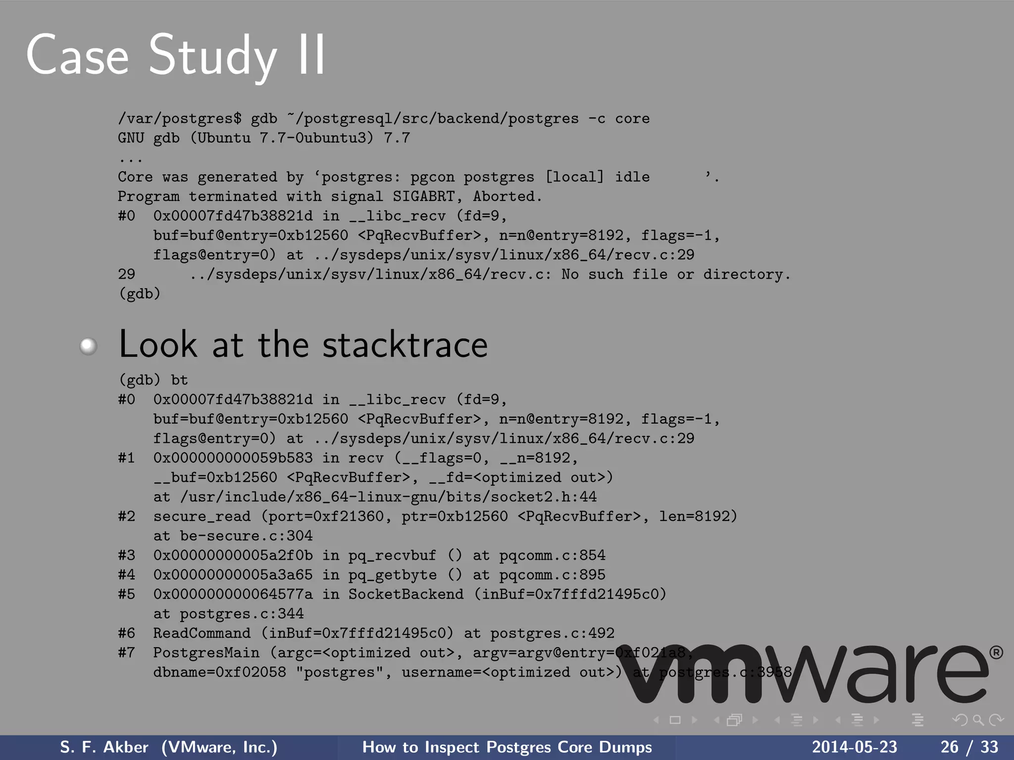 Case Study II
/var/postgres$ gdb ~/postgresql/src/backend/postgres -c core
GNU gdb (Ubuntu 7.7-0ubuntu3) 7.7
...
Core was generated by ‘postgres: pgcon postgres [local] idle ’.
Program terminated with signal SIGABRT, Aborted.
#0 0x00007fd47b38821d in __libc_recv (fd=9,
buf=buf@entry=0xb12560 <PqRecvBuffer>, n=n@entry=8192, flags=-1,
flags@entry=0) at ../sysdeps/unix/sysv/linux/x86_64/recv.c:29
29 ../sysdeps/unix/sysv/linux/x86_64/recv.c: No such file or directory.
(gdb)
Look at the stacktrace
(gdb) bt
#0 0x00007fd47b38821d in __libc_recv (fd=9,
buf=buf@entry=0xb12560 <PqRecvBuffer>, n=n@entry=8192, flags=-1,
flags@entry=0) at ../sysdeps/unix/sysv/linux/x86_64/recv.c:29
#1 0x000000000059b583 in recv (__flags=0, __n=8192,
__buf=0xb12560 <PqRecvBuffer>, __fd=<optimized out>)
at /usr/include/x86_64-linux-gnu/bits/socket2.h:44
#2 secure_read (port=0xf21360, ptr=0xb12560 <PqRecvBuffer>, len=8192)
at be-secure.c:304
#3 0x00000000005a2f0b in pq_recvbuf () at pqcomm.c:854
#4 0x00000000005a3a65 in pq_getbyte () at pqcomm.c:895
#5 0x000000000064577a in SocketBackend (inBuf=0x7fffd21495c0)
at postgres.c:344
#6 ReadCommand (inBuf=0x7fffd21495c0) at postgres.c:492
#7 PostgresMain (argc=<optimized out>, argv=argv@entry=0xf021a8,
dbname=0xf02058 "postgres", username=<optimized out>) at postgres.c:3958
S. F. Akber (VMware, Inc.) How to Inspect Postgres Core Dumps 2014-05-23 26 / 33
 