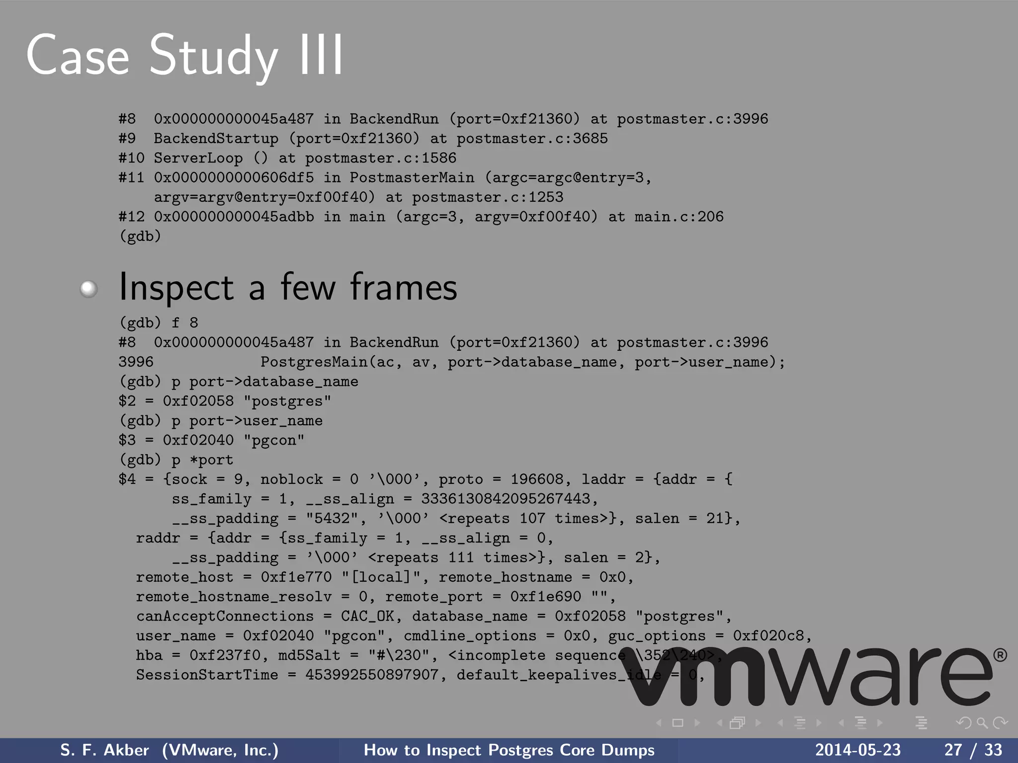 Case Study III
#8 0x000000000045a487 in BackendRun (port=0xf21360) at postmaster.c:3996
#9 BackendStartup (port=0xf21360) at postmaster.c:3685
#10 ServerLoop () at postmaster.c:1586
#11 0x0000000000606df5 in PostmasterMain (argc=argc@entry=3,
argv=argv@entry=0xf00f40) at postmaster.c:1253
#12 0x000000000045adbb in main (argc=3, argv=0xf00f40) at main.c:206
(gdb)
Inspect a few frames
(gdb) f 8
#8 0x000000000045a487 in BackendRun (port=0xf21360) at postmaster.c:3996
3996 PostgresMain(ac, av, port->database_name, port->user_name);
(gdb) p port->database_name
$2 = 0xf02058 "postgres"
(gdb) p port->user_name
$3 = 0xf02040 "pgcon"
(gdb) p *port
$4 = {sock = 9, noblock = 0 ’000’, proto = 196608, laddr = {addr = {
ss_family = 1, __ss_align = 3336130842095267443,
__ss_padding = "5432", ’000’ <repeats 107 times>}, salen = 21},
raddr = {addr = {ss_family = 1, __ss_align = 0,
__ss_padding = ’000’ <repeats 111 times>}, salen = 2},
remote_host = 0xf1e770 "[local]", remote_hostname = 0x0,
remote_hostname_resolv = 0, remote_port = 0xf1e690 "",
canAcceptConnections = CAC_OK, database_name = 0xf02058 "postgres",
user_name = 0xf02040 "pgcon", cmdline_options = 0x0, guc_options = 0xf020c8,
hba = 0xf237f0, md5Salt = "#230", <incomplete sequence 352240>,
SessionStartTime = 453992550897907, default_keepalives_idle = 0,
S. F. Akber (VMware, Inc.) How to Inspect Postgres Core Dumps 2014-05-23 27 / 33
 