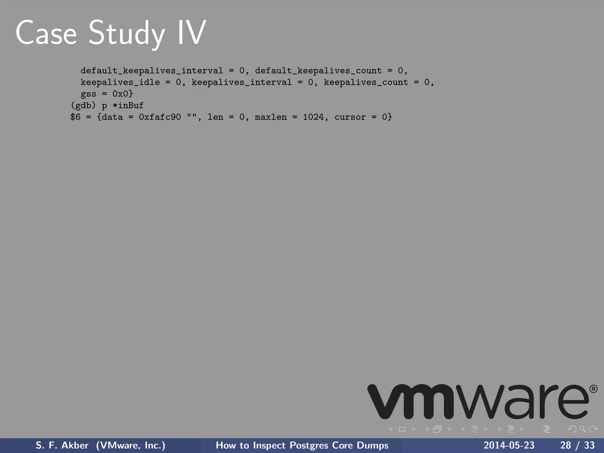 Case Study IV
default_keepalives_interval = 0, default_keepalives_count = 0,
keepalives_idle = 0, keepalives_interval = 0, keepalives_count = 0,
gss = 0x0}
(gdb) p *inBuf
$6 = {data = 0xfafc90 "", len = 0, maxlen = 1024, cursor = 0}
S. F. Akber (VMware, Inc.) How to Inspect Postgres Core Dumps 2014-05-23 28 / 33
 