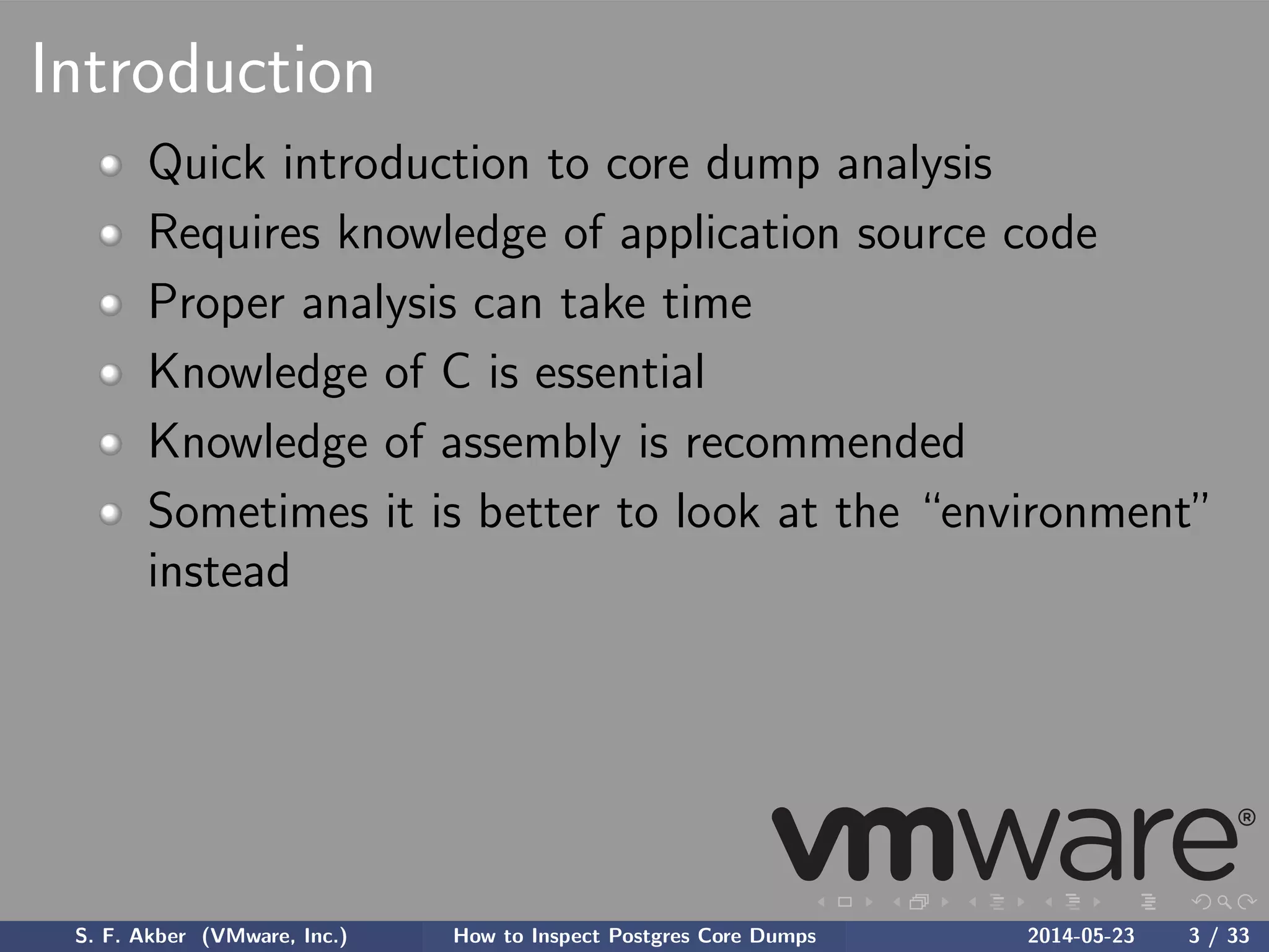 Introduction
Quick introduction to core dump analysis
Requires knowledge of application source code
Proper analysis can take time
Knowledge of C is essential
Knowledge of assembly is recommended
Sometimes it is better to look at the “environment”
instead
S. F. Akber (VMware, Inc.) How to Inspect Postgres Core Dumps 2014-05-23 3 / 33
 
